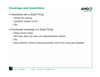Coverage and Assertions

 Assertions are a Good Thing
     White-box testing
     Designer impact on DV
     Etc.

 Functional coverage is a Good Thing
     Deep corner cases
     API spec does not show all implementation details
     Etc.
     Bug rates/DV closure improved greatly when func covg was adopted




38   May 30, 2008    AMD:   DV Club - Westford MA
 