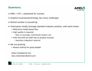 Summary

 AMD + ATI = positioned for success

 Graphics business/technology has many challenges

 Market window is everything

 Techniques mostly leverage standard industry practice, with some twists
      Reference-model-based flow
      High quality is required
       – Rely on coverage, constrained-random, etc.
      H/W and S/W are both key to product success
       – Seamless integration required

 We are growing
      Always looking for good people!


     Shaw.Yang@amd.com
     Gary.Greenstein@amd.com



41    May 30, 2008      AMD:     DV Club - Westford MA
 