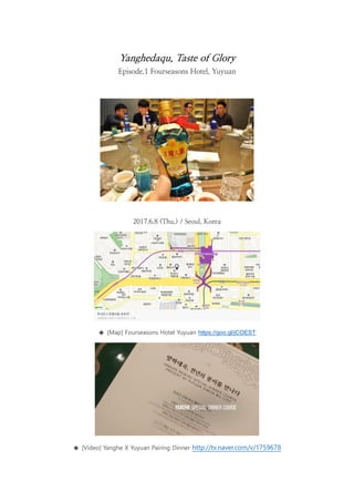 Yanghedaqu, Taste of Glory
Episode.1 Fourseasons Hotel, Yuyuan
2017.6.8 (Thu.) / Seoul, Korea
◈ [Map] Fourseasons Hotel Yuyuan https://goo.gl/jCOEST
◈ [Video] Yanghe X Yuyuan Pairing Dinner http://tv.naver.com/v/1759678
 