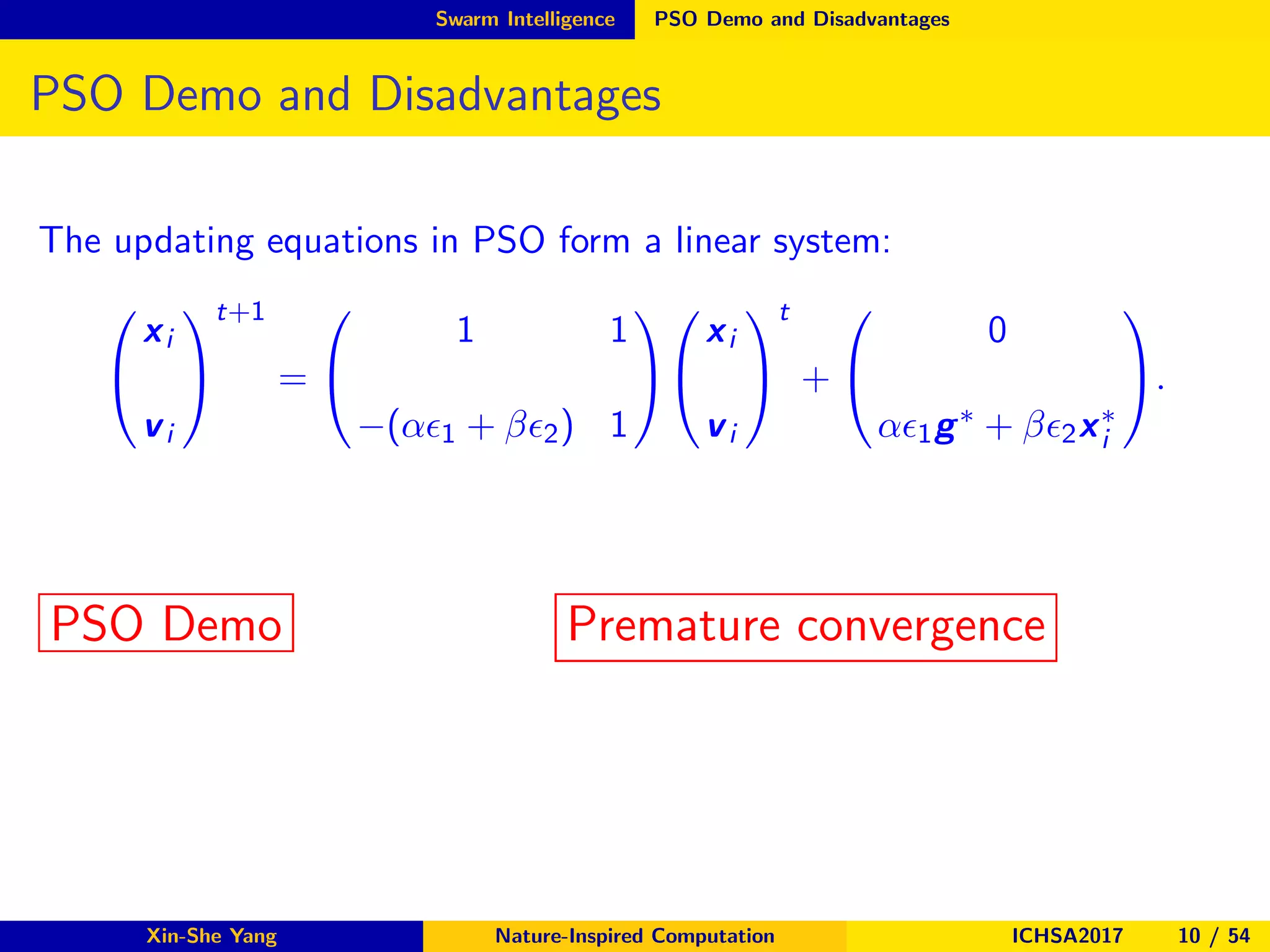 Swarm Intelligence PSO Demo and Disadvantages
PSO Demo and Disadvantages
The updating equations in PSO form a linear system:


xi
vi


t+1
=


1 1
−(αǫ1 + βǫ2) 1




xi
vi


t
+


0
αǫ1g∗ + βǫ2x∗
i

.
PSO Demo Premature convergence
Xin-She Yang Nature-Inspired Computation ICHSA2017 10 / 54
 