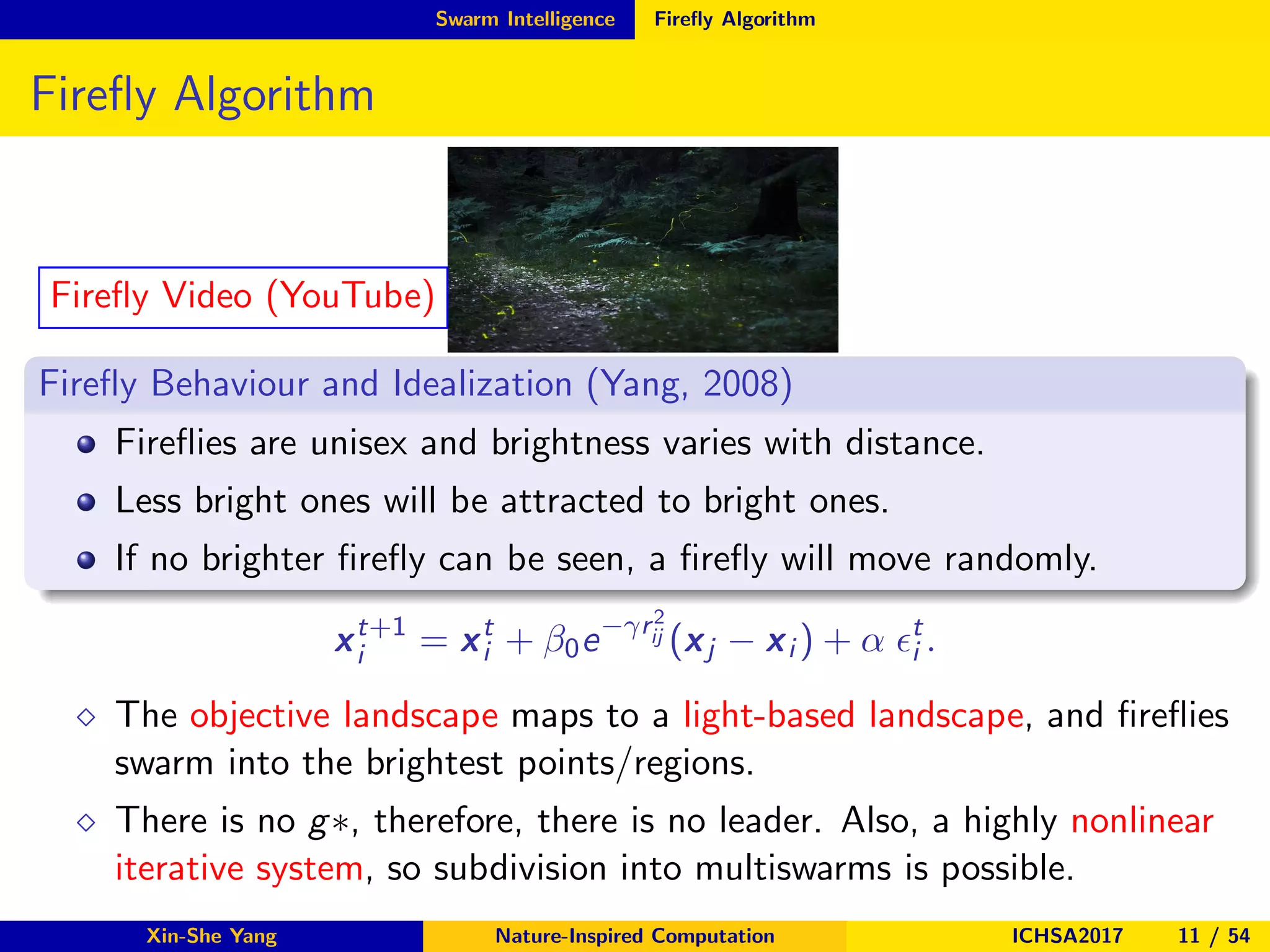 Swarm Intelligence Fireﬂy Algorithm
Fireﬂy Algorithm
Fireﬂy Video (YouTube)
Fireﬂy Behaviour and Idealization (Yang, 2008)
Fireﬂies are unisex and brightness varies with distance.
Less bright ones will be attracted to bright ones.
If no brighter ﬁreﬂy can be seen, a ﬁreﬂy will move randomly.
xt+1
i = xt
i + β0e−γr2
ij (xj − xi ) + α ǫt
i .
⋄ The objective landscape maps to a light-based landscape, and ﬁreﬂies
swarm into the brightest points/regions.
⋄ There is no g∗, therefore, there is no leader. Also, a highly nonlinear
iterative system, so subdivision into multiswarms is possible.
Xin-She Yang Nature-Inspired Computation ICHSA2017 11 / 54
 