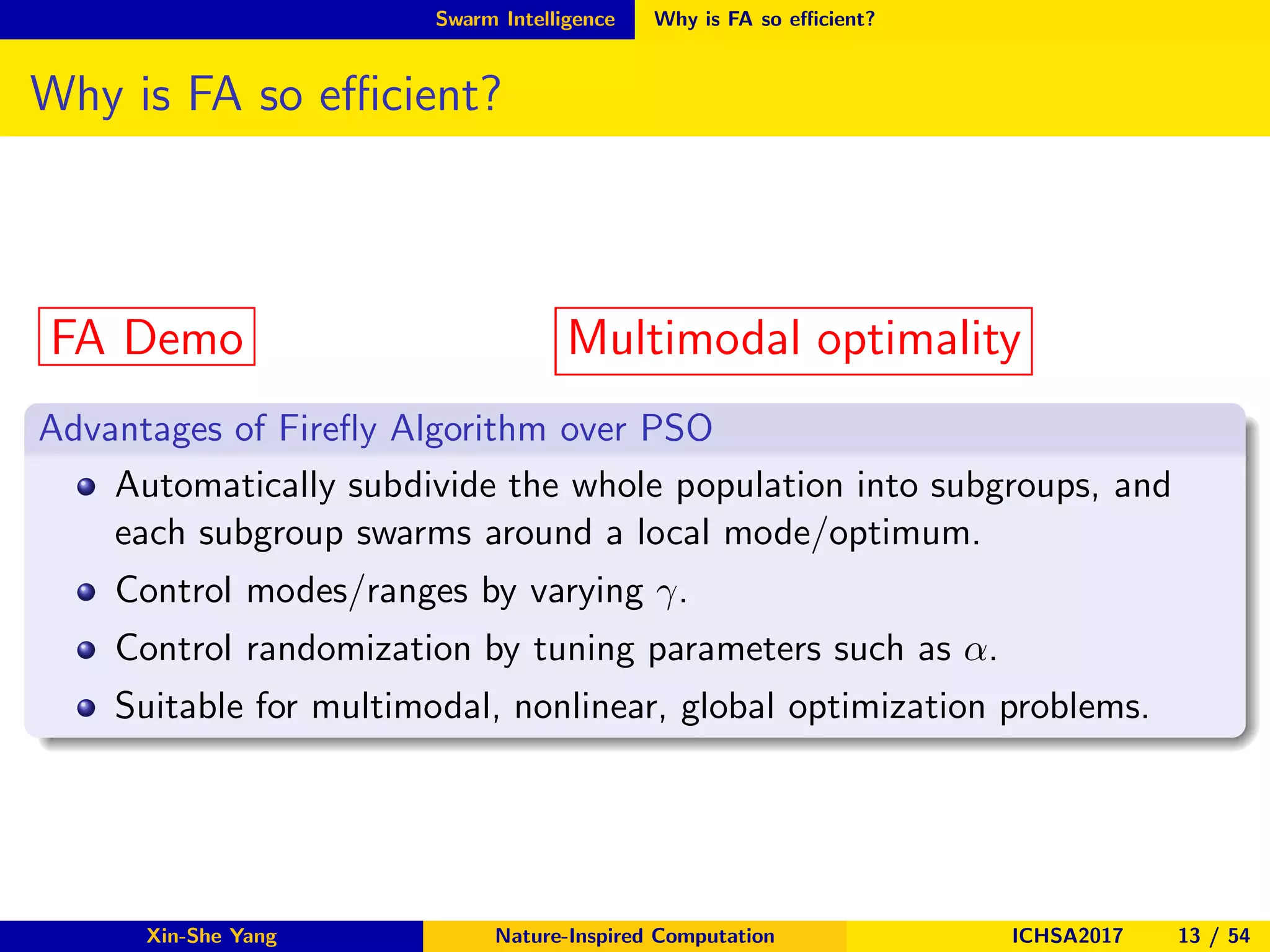 Swarm Intelligence Why is FA so eﬃcient?
Why is FA so eﬃcient?
FA Demo Multimodal optimality
Advantages of Fireﬂy Algorithm over PSO
Automatically subdivide the whole population into subgroups, and
each subgroup swarms around a local mode/optimum.
Control modes/ranges by varying γ.
Control randomization by tuning parameters such as α.
Suitable for multimodal, nonlinear, global optimization problems.
Xin-She Yang Nature-Inspired Computation ICHSA2017 13 / 54
 