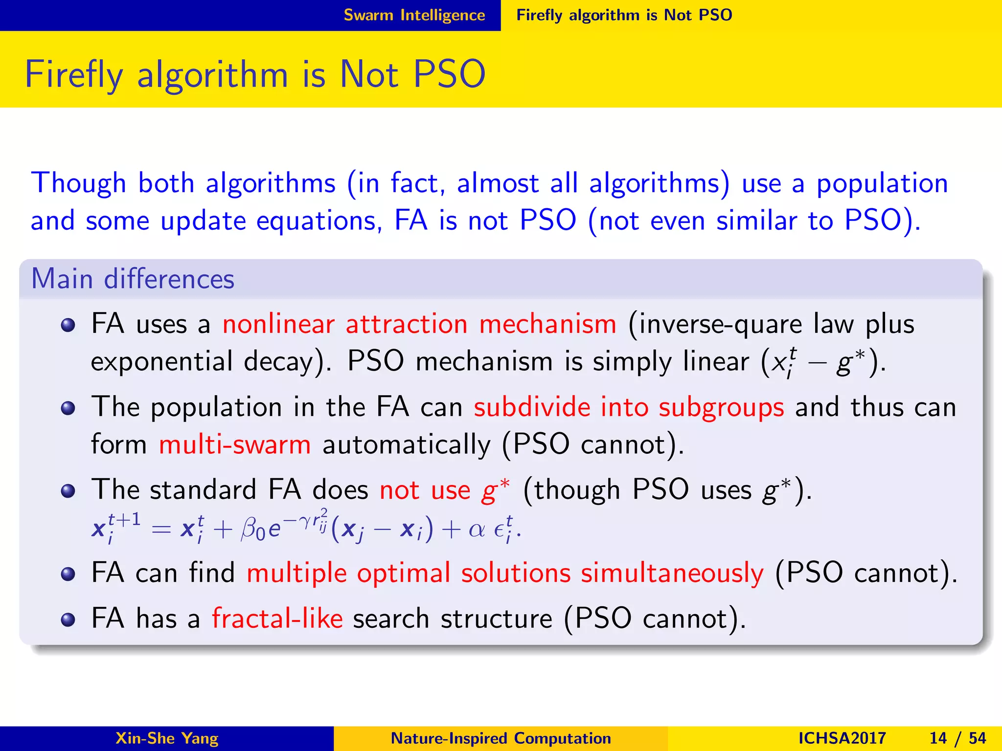 Swarm Intelligence Fireﬂy algorithm is Not PSO
Fireﬂy algorithm is Not PSO
Though both algorithms (in fact, almost all algorithms) use a population
and some update equations, FA is not PSO (not even similar to PSO).
Main diﬀerences
FA uses a nonlinear attraction mechanism (inverse-quare law plus
exponential decay). PSO mechanism is simply linear (xt
i − g∗).
The population in the FA can subdivide into subgroups and thus can
form multi-swarm automatically (PSO cannot).
The standard FA does not use g∗ (though PSO uses g∗).
xt+1
i = xt
i + β0e−γr2
ij (xj − xi ) + α ǫt
i .
FA can ﬁnd multiple optimal solutions simultaneously (PSO cannot).
FA has a fractal-like search structure (PSO cannot).
Xin-She Yang Nature-Inspired Computation ICHSA2017 14 / 54
 