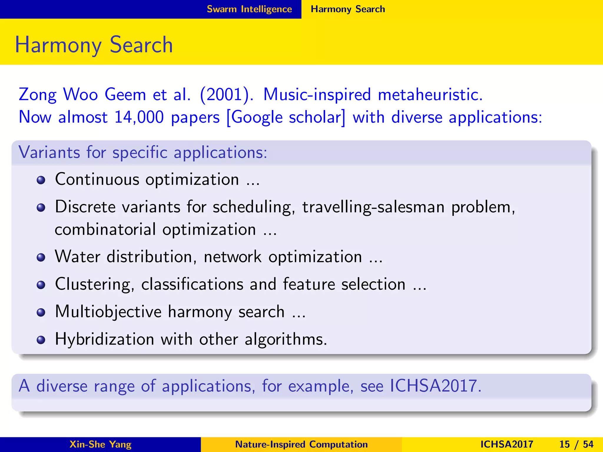 Swarm Intelligence Harmony Search
Harmony Search
Zong Woo Geem et al. (2001). Music-inspired metaheuristic.
Now almost 14,000 papers [Google scholar] with diverse applications:
Variants for speciﬁc applications:
Continuous optimization ...
Discrete variants for scheduling, travelling-salesman problem,
combinatorial optimization ...
Water distribution, network optimization ...
Clustering, classiﬁcations and feature selection ...
Multiobjective harmony search ...
Hybridization with other algorithms.
A diverse range of applications, for example, see ICHSA2017.
Xin-She Yang Nature-Inspired Computation ICHSA2017 15 / 54
 
