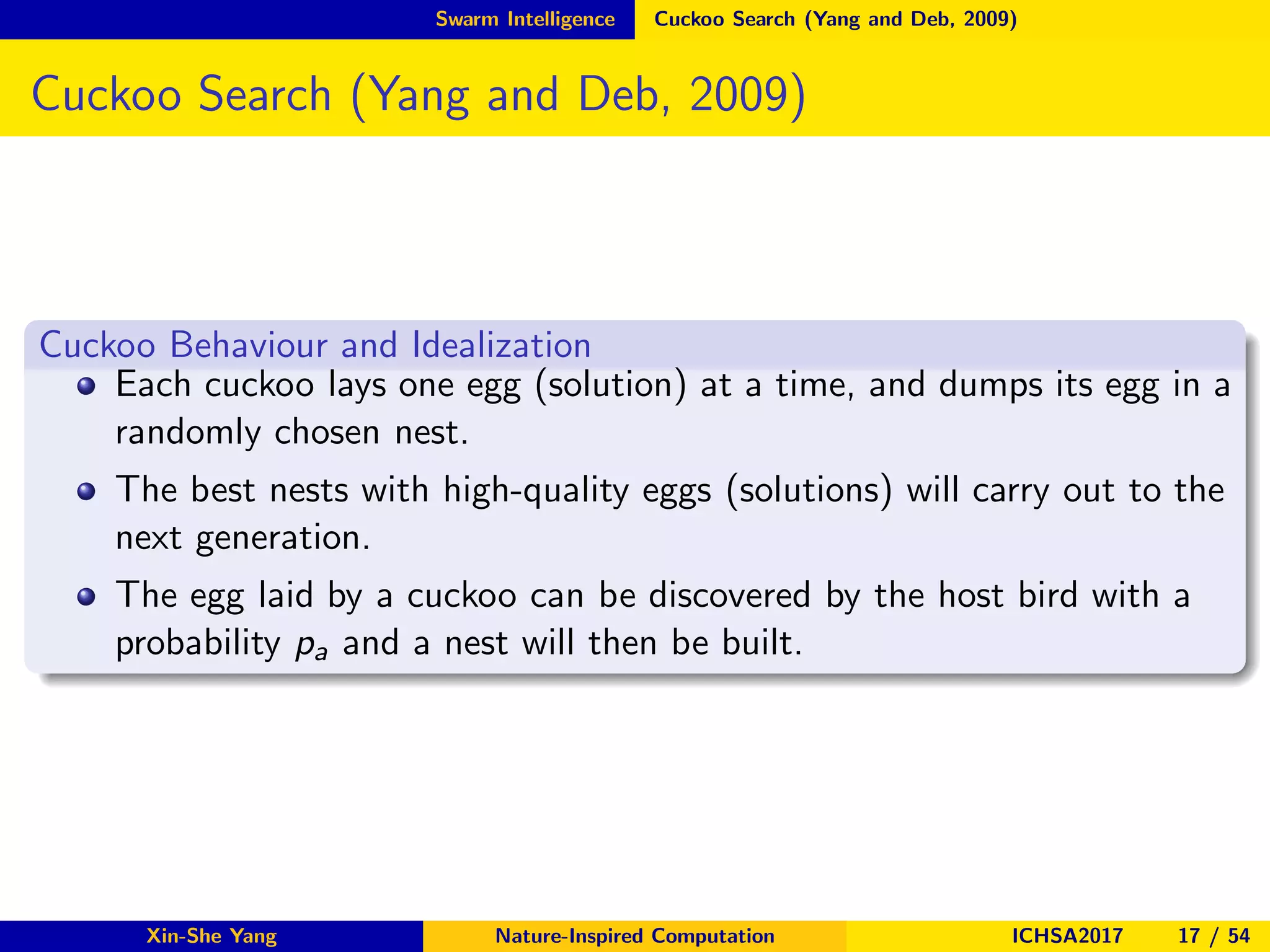 Swarm Intelligence Cuckoo Search (Yang and Deb, 2009)
Cuckoo Search (Yang and Deb, 2009)
Cuckoo Behaviour and Idealization
Each cuckoo lays one egg (solution) at a time, and dumps its egg in a
randomly chosen nest.
The best nests with high-quality eggs (solutions) will carry out to the
next generation.
The egg laid by a cuckoo can be discovered by the host bird with a
probability pa and a nest will then be built.
Xin-She Yang Nature-Inspired Computation ICHSA2017 17 / 54
 