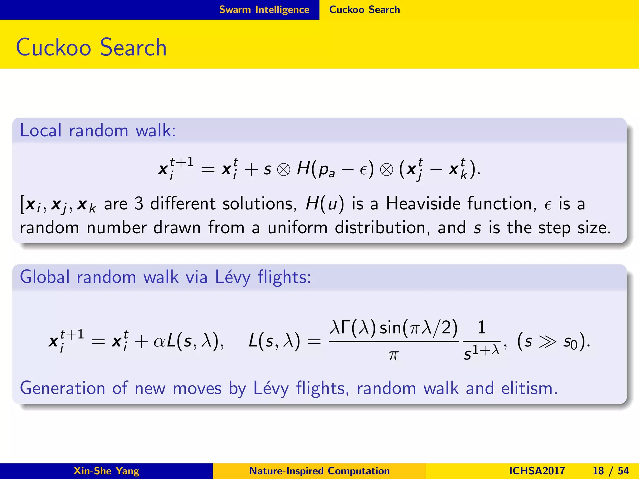 Swarm Intelligence Cuckoo Search
Cuckoo Search
Local random walk:
xt+1
i = xt
i + s ⊗ H(pa − ǫ) ⊗ (xt
j − xt
k).
[xi , xj , xk are 3 diﬀerent solutions, H(u) is a Heaviside function, ǫ is a
random number drawn from a uniform distribution, and s is the step size.
Global random walk via L´evy ﬂights:
xt+1
i = xt
i + αL(s, λ), L(s, λ) =
λΓ(λ) sin(πλ/2)
π
1
s1+λ
, (s ≫ s0).
Generation of new moves by L´evy ﬂights, random walk and elitism.
Xin-She Yang Nature-Inspired Computation ICHSA2017 18 / 54
 