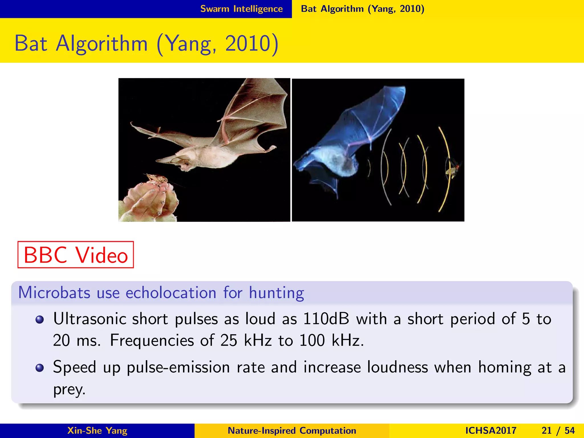 Swarm Intelligence Bat Algorithm (Yang, 2010)
Bat Algorithm (Yang, 2010)
BBC Video
Microbats use echolocation for hunting
Ultrasonic short pulses as loud as 110dB with a short period of 5 to
20 ms. Frequencies of 25 kHz to 100 kHz.
Speed up pulse-emission rate and increase loudness when homing at a
prey.
Xin-She Yang Nature-Inspired Computation ICHSA2017 21 / 54
 