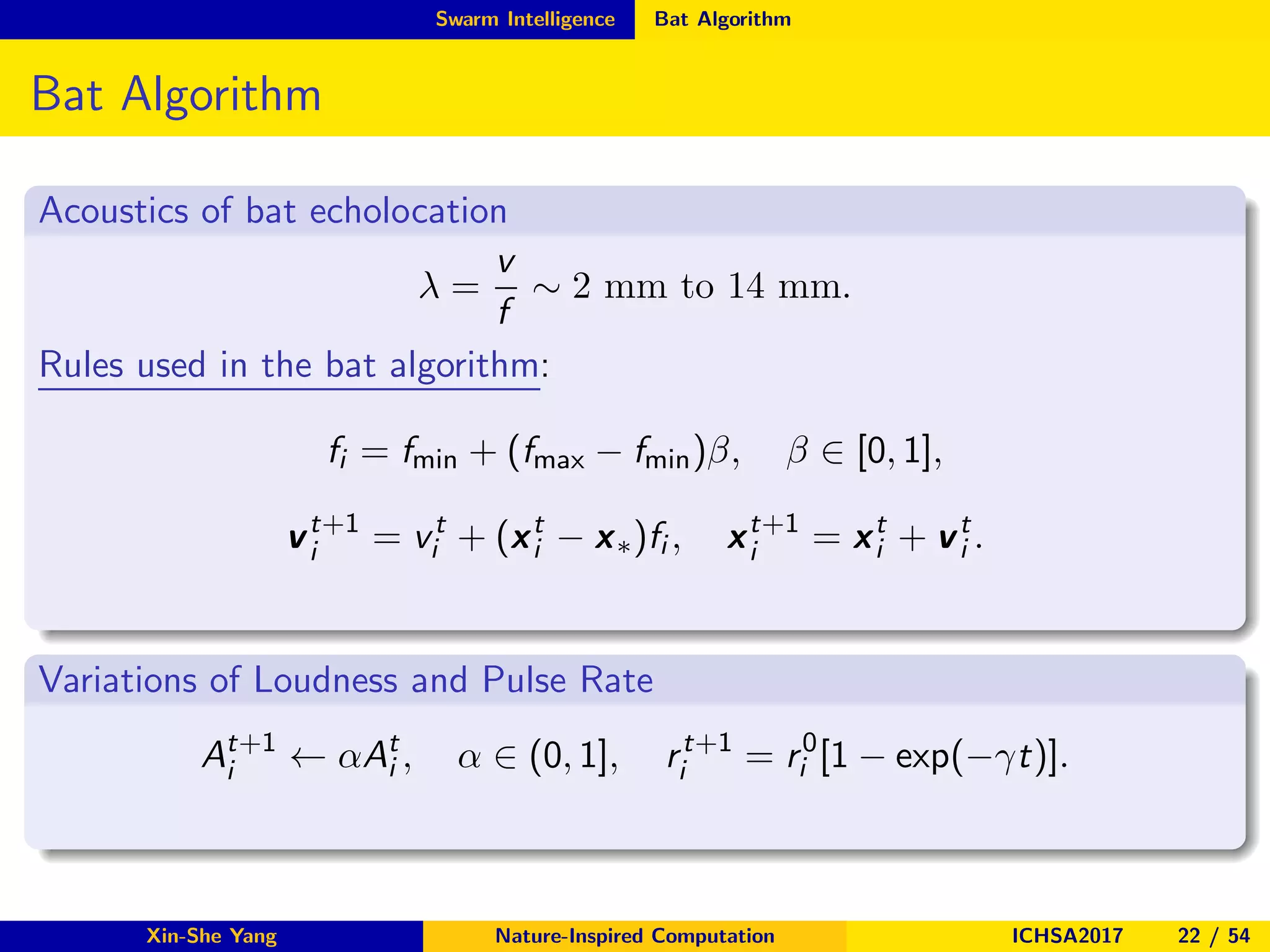 Swarm Intelligence Bat Algorithm
Bat Algorithm
Acoustics of bat echolocation
λ =
v
f
∼ 2 mm to 14 mm.
Rules used in the bat algorithm:
fi = fmin + (fmax − fmin)β, β ∈ [0, 1],
vt+1
i = vt
i + (xt
i − x∗)fi , xt+1
i = xt
i + vt
i .
Variations of Loudness and Pulse Rate
At+1
i ← αAt
i , α ∈ (0, 1], rt+1
i = r0
i [1 − exp(−γt)].
Xin-She Yang Nature-Inspired Computation ICHSA2017 22 / 54
 