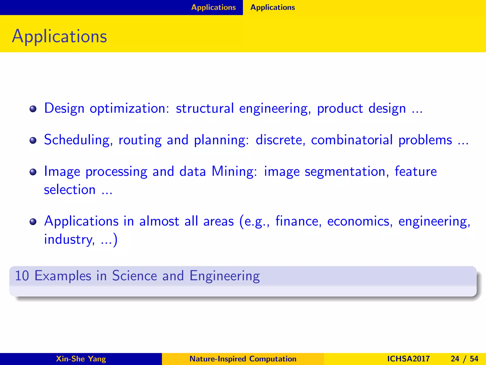 Applications Applications
Applications
Design optimization: structural engineering, product design ...
Scheduling, routing and planning: discrete, combinatorial problems ...
Image processing and data Mining: image segmentation, feature
selection ...
Applications in almost all areas (e.g., ﬁnance, economics, engineering,
industry, ...)
10 Examples in Science and Engineering
Xin-She Yang Nature-Inspired Computation ICHSA2017 24 / 54
 