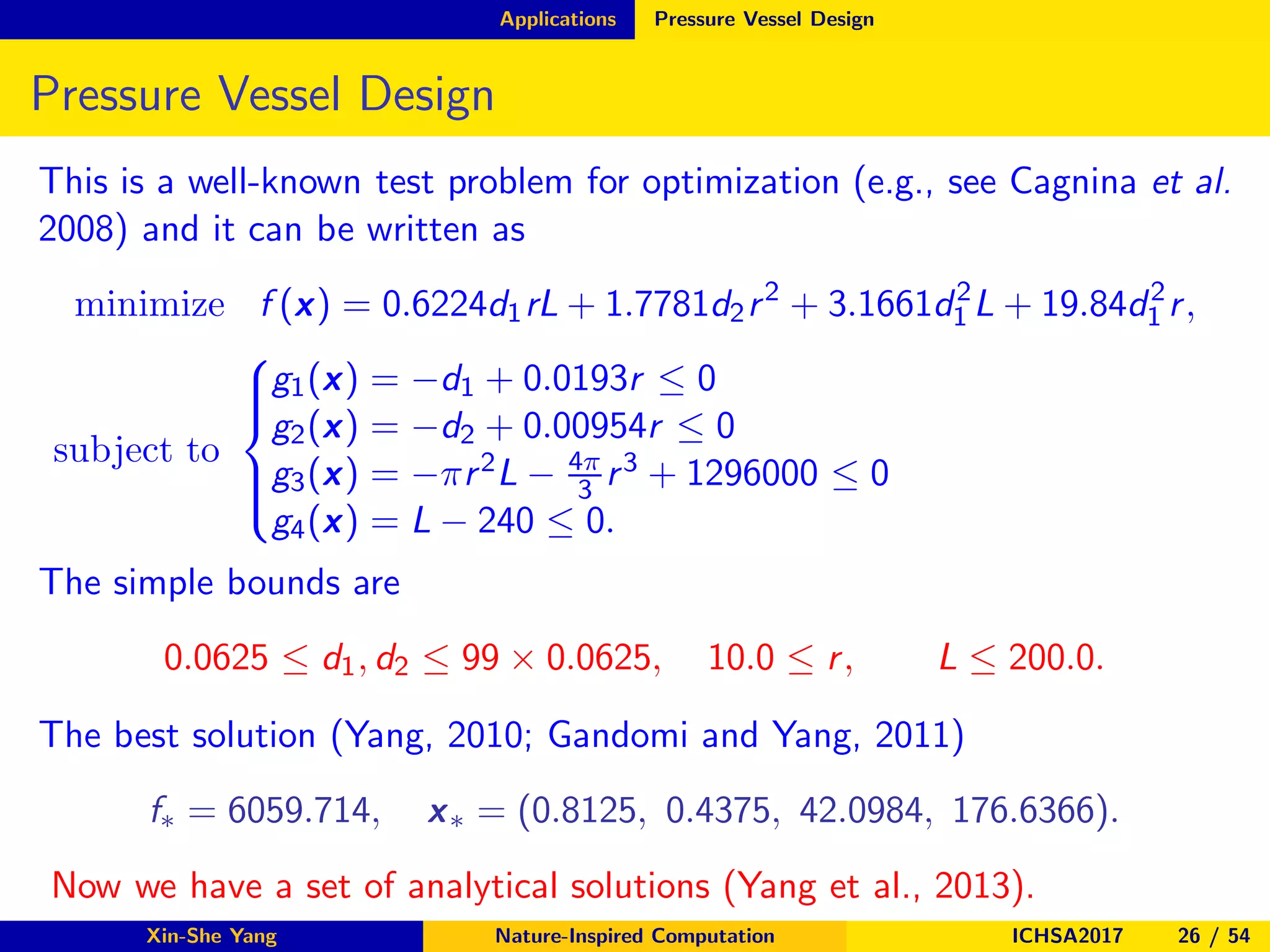 Applications Pressure Vessel Design
Pressure Vessel Design
This is a well-known test problem for optimization (e.g., see Cagnina et al.
2008) and it can be written as
minimize f (x) = 0.6224d1rL + 1.7781d2r2
+ 3.1661d2
1 L + 19.84d2
1 r,
subject to



g1(x) = −d1 + 0.0193r ≤ 0
g2(x) = −d2 + 0.00954r ≤ 0
g3(x) = −πr2L − 4π
3 r3 + 1296000 ≤ 0
g4(x) = L − 240 ≤ 0.
The simple bounds are
0.0625 ≤ d1, d2 ≤ 99 × 0.0625, 10.0 ≤ r, L ≤ 200.0.
The best solution (Yang, 2010; Gandomi and Yang, 2011)
f∗ = 6059.714, x∗ = (0.8125, 0.4375, 42.0984, 176.6366).
Now we have a set of analytical solutions (Yang et al., 2013).
Xin-She Yang Nature-Inspired Computation ICHSA2017 26 / 54
 