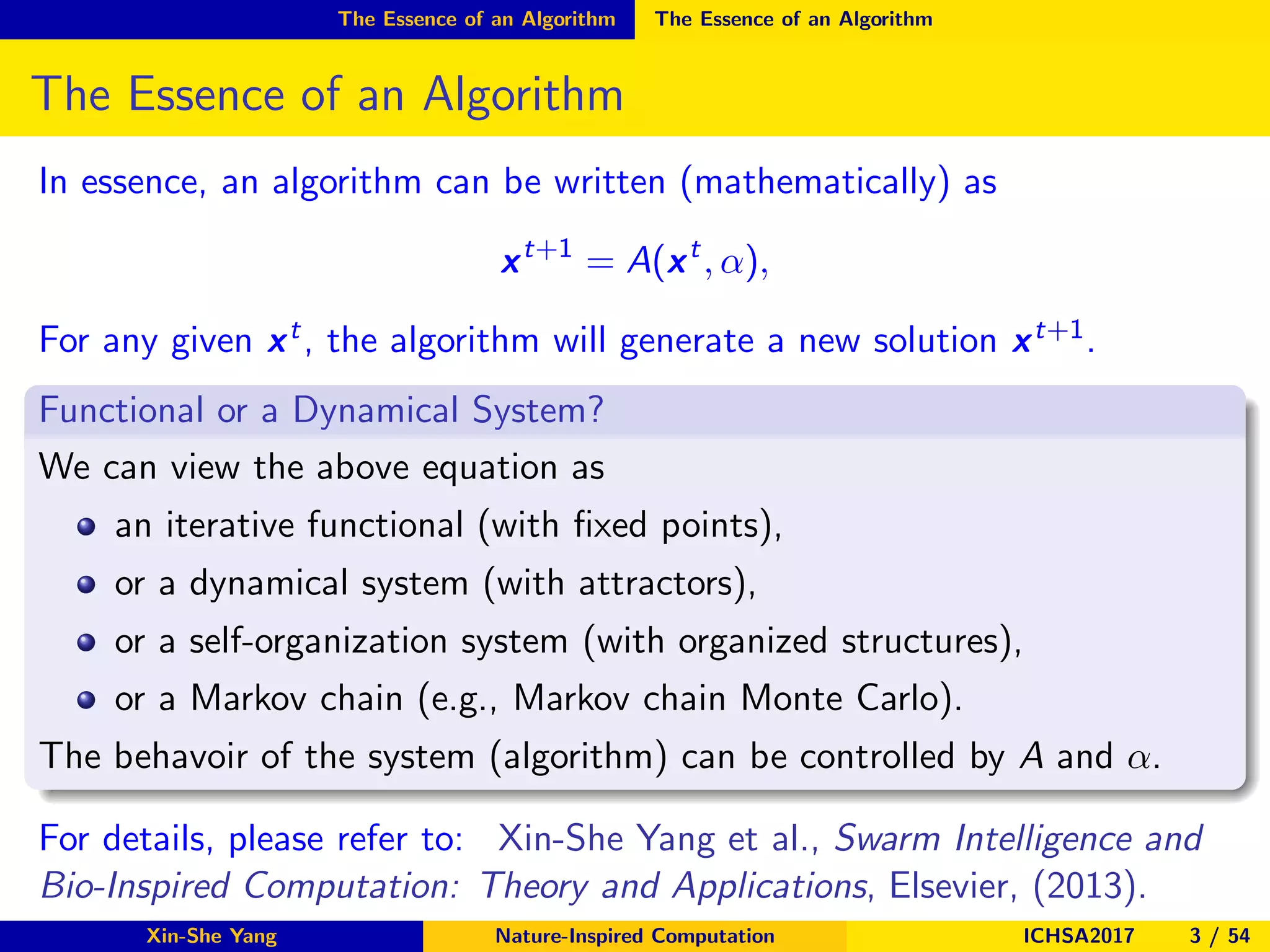 The Essence of an Algorithm The Essence of an Algorithm
The Essence of an Algorithm
In essence, an algorithm can be written (mathematically) as
xt+1
= A(xt
, α),
For any given xt, the algorithm will generate a new solution xt+1.
Functional or a Dynamical System?
We can view the above equation as
an iterative functional (with ﬁxed points),
or a dynamical system (with attractors),
or a self-organization system (with organized structures),
or a Markov chain (e.g., Markov chain Monte Carlo).
The behavoir of the system (algorithm) can be controlled by A and α.
For details, please refer to: Xin-She Yang et al., Swarm Intelligence and
Bio-Inspired Computation: Theory and Applications, Elsevier, (2013).
Xin-She Yang Nature-Inspired Computation ICHSA2017 3 / 54
 