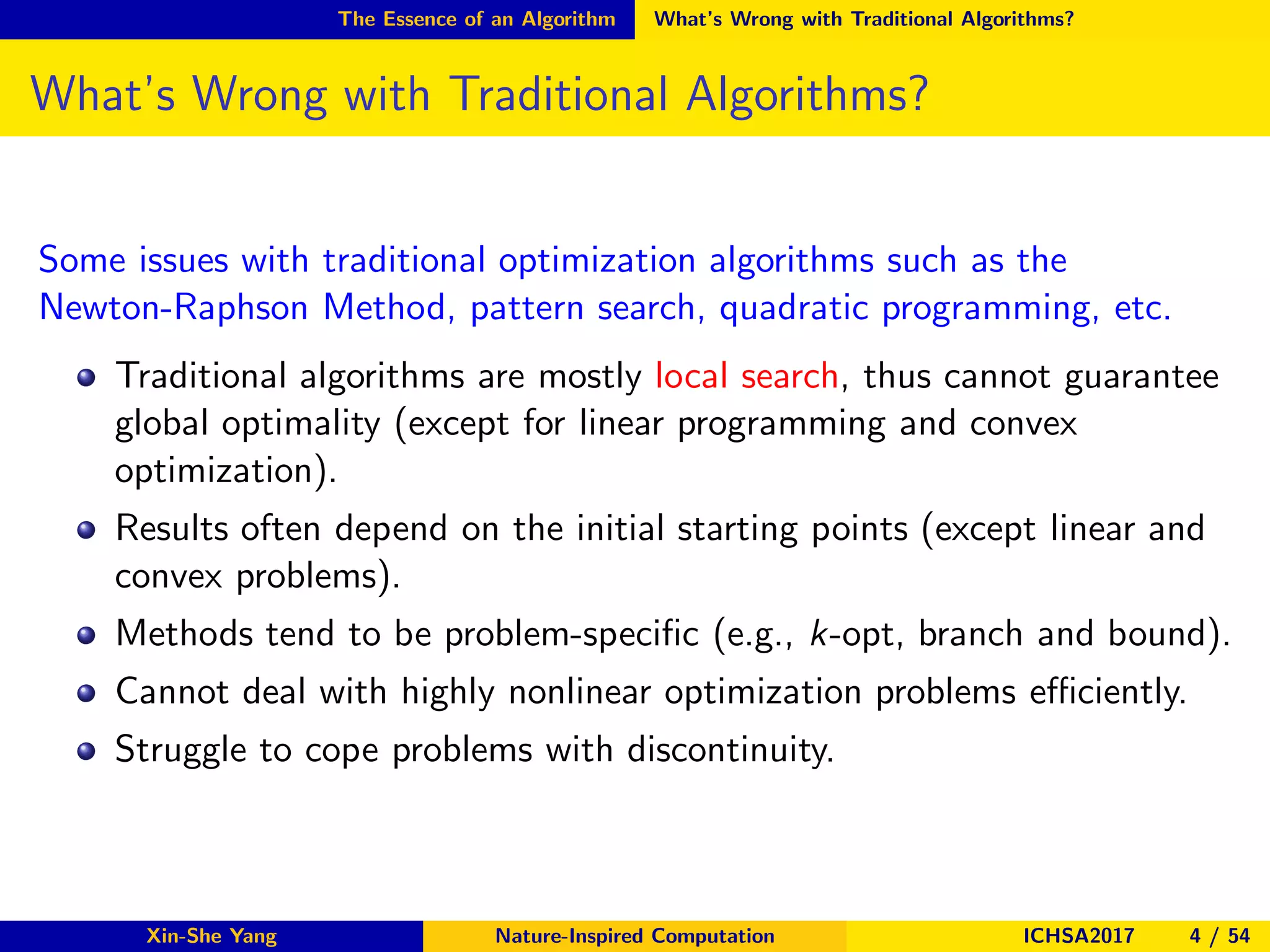 The Essence of an Algorithm What’s Wrong with Traditional Algorithms?
What’s Wrong with Traditional Algorithms?
Some issues with traditional optimization algorithms such as the
Newton-Raphson Method, pattern search, quadratic programming, etc.
Traditional algorithms are mostly local search, thus cannot guarantee
global optimality (except for linear programming and convex
optimization).
Results often depend on the initial starting points (except linear and
convex problems).
Methods tend to be problem-speciﬁc (e.g., k-opt, branch and bound).
Cannot deal with highly nonlinear optimization problems eﬃciently.
Struggle to cope problems with discontinuity.
Xin-She Yang Nature-Inspired Computation ICHSA2017 4 / 54
 
