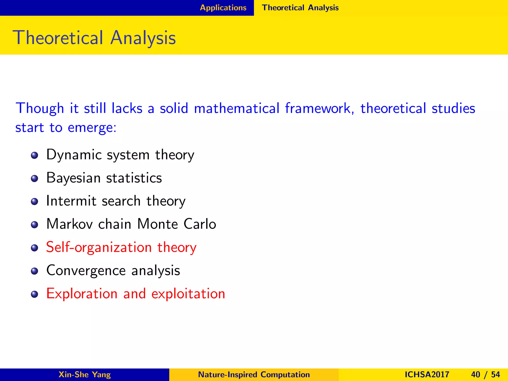 Applications Theoretical Analysis
Theoretical Analysis
Though it still lacks a solid mathematical framework, theoretical studies
start to emerge:
Dynamic system theory
Bayesian statistics
Intermit search theory
Markov chain Monte Carlo
Self-organization theory
Convergence analysis
Exploration and exploitation
Xin-She Yang Nature-Inspired Computation ICHSA2017 40 / 54
 