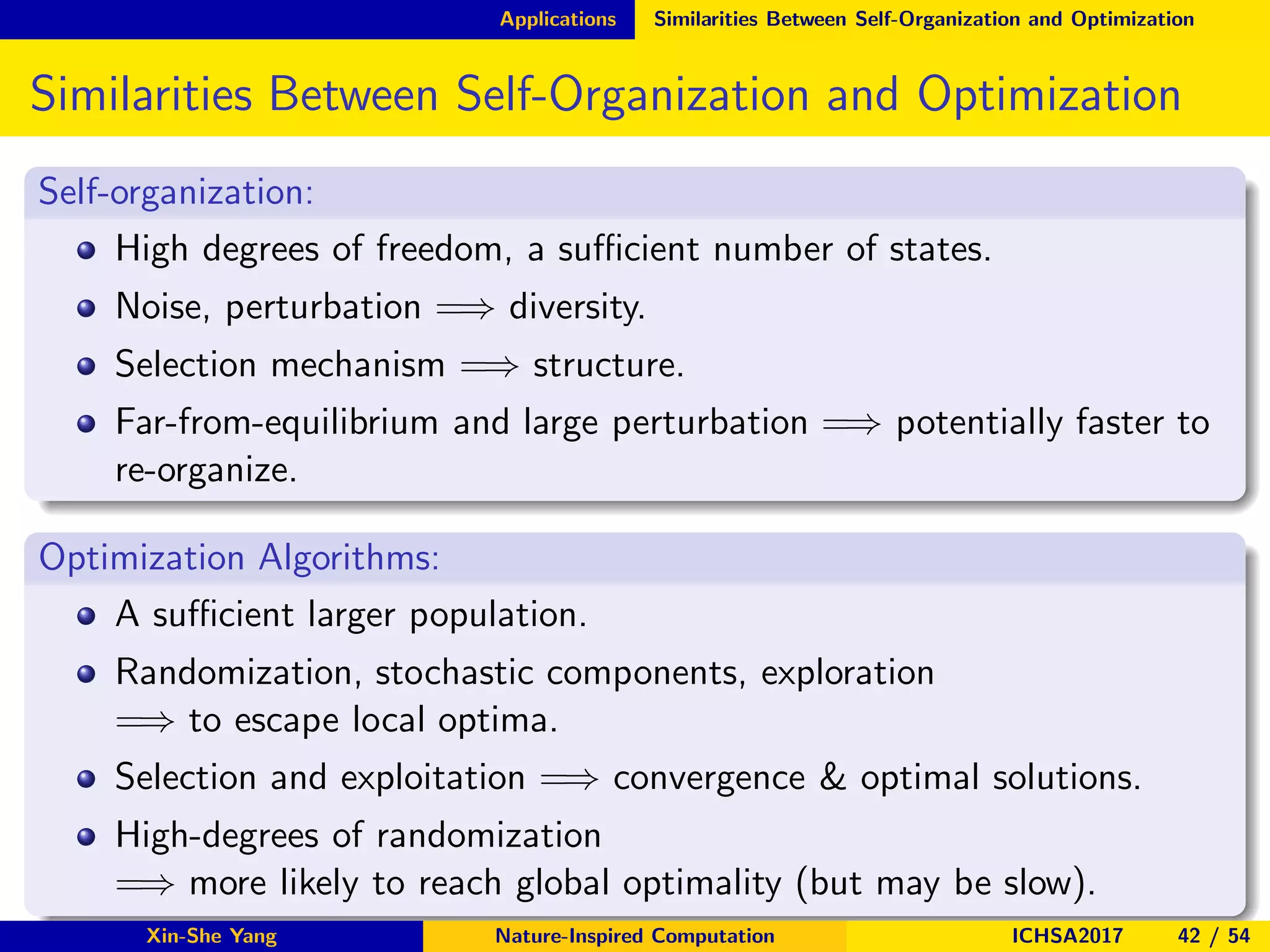 Applications Similarities Between Self-Organization and Optimization
Similarities Between Self-Organization and Optimization
Self-organization:
High degrees of freedom, a suﬃcient number of states.
Noise, perturbation =⇒ diversity.
Selection mechanism =⇒ structure.
Far-from-equilibrium and large perturbation =⇒ potentially faster to
re-organize.
Optimization Algorithms:
A suﬃcient larger population.
Randomization, stochastic components, exploration
=⇒ to escape local optima.
Selection and exploitation =⇒ convergence & optimal solutions.
High-degrees of randomization
=⇒ more likely to reach global optimality (but may be slow).
Xin-She Yang Nature-Inspired Computation ICHSA2017 42 / 54
 