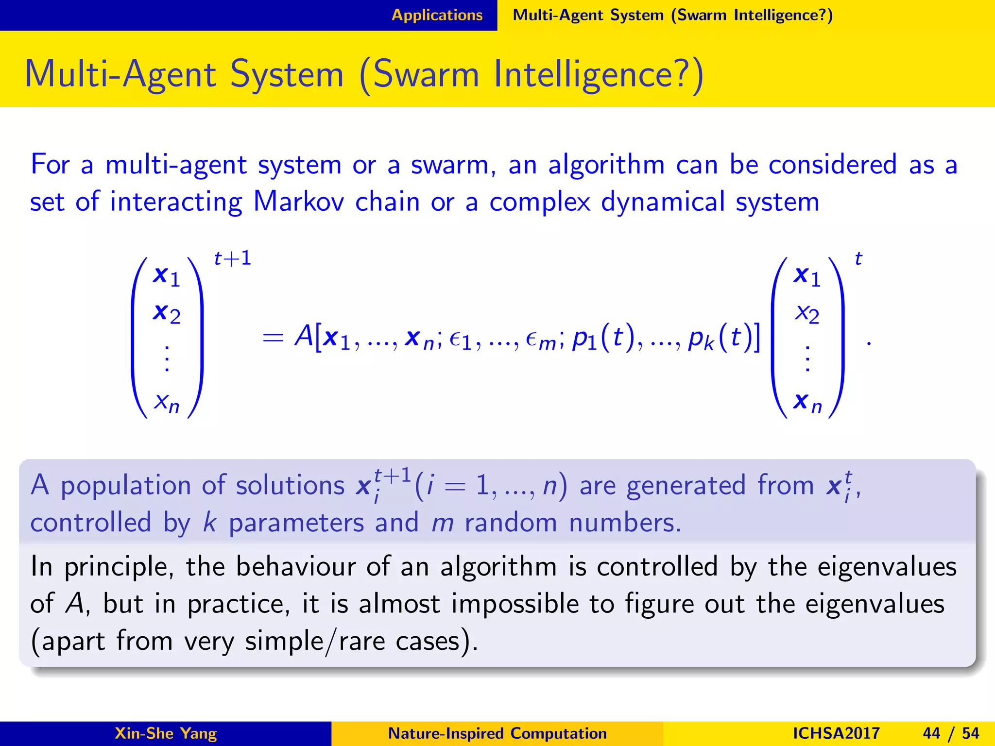 Applications Multi-Agent System (Swarm Intelligence?)
Multi-Agent System (Swarm Intelligence?)
For a multi-agent system or a swarm, an algorithm can be considered as a
set of interacting Markov chain or a complex dynamical system





x1
x2
...
xn





t+1
= A[x1, ..., xn; ǫ1, ..., ǫm; p1(t), ..., pk (t)]





x1
x2
...
xn





t
.
A population of solutions xt+1
i (i = 1, ..., n) are generated from xt
i ,
controlled by k parameters and m random numbers.
In principle, the behaviour of an algorithm is controlled by the eigenvalues
of A, but in practice, it is almost impossible to ﬁgure out the eigenvalues
(apart from very simple/rare cases).
Xin-She Yang Nature-Inspired Computation ICHSA2017 44 / 54
 