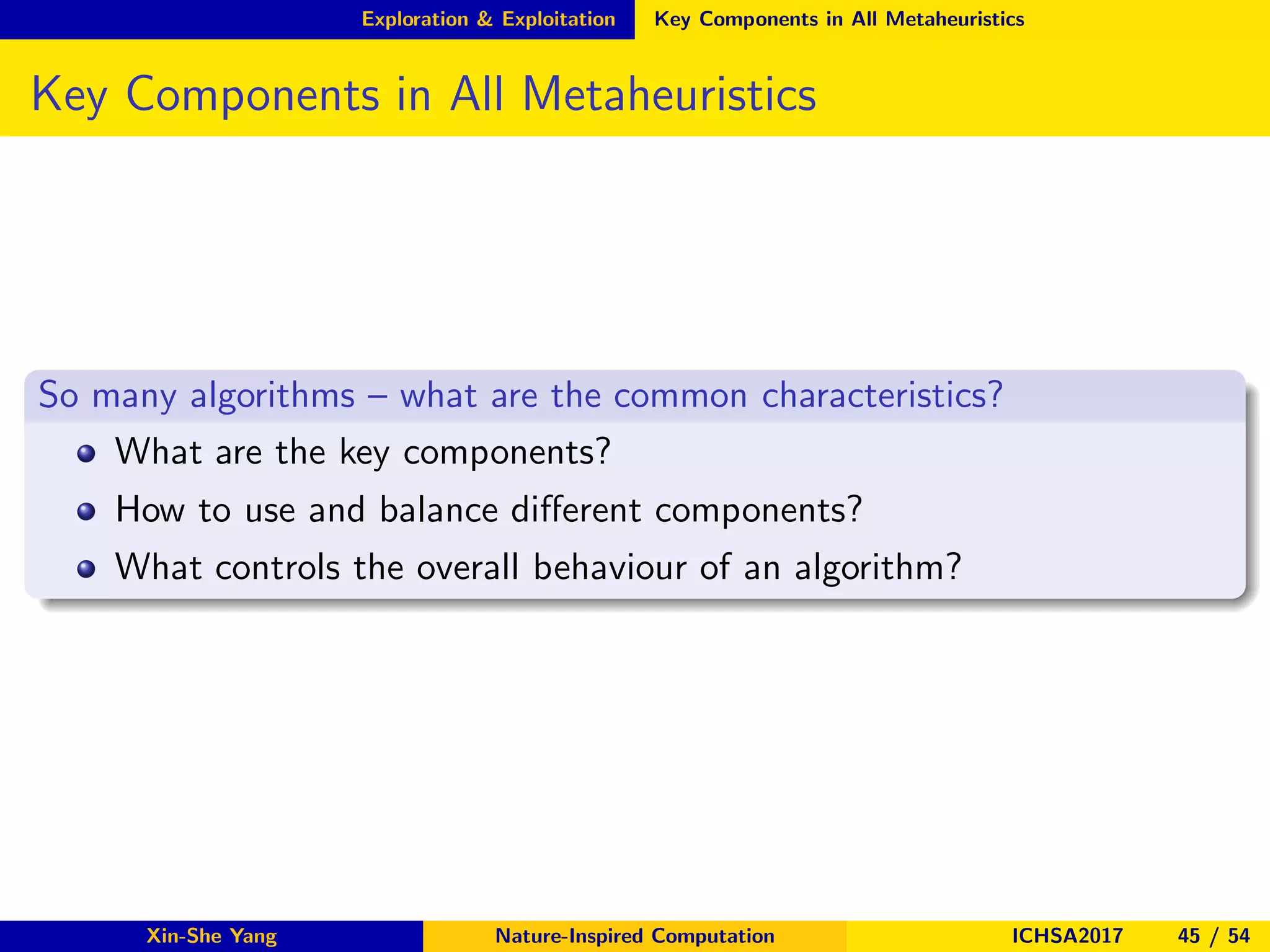 Exploration & Exploitation Key Components in All Metaheuristics
Key Components in All Metaheuristics
So many algorithms – what are the common characteristics?
What are the key components?
How to use and balance diﬀerent components?
What controls the overall behaviour of an algorithm?
Xin-She Yang Nature-Inspired Computation ICHSA2017 45 / 54
 