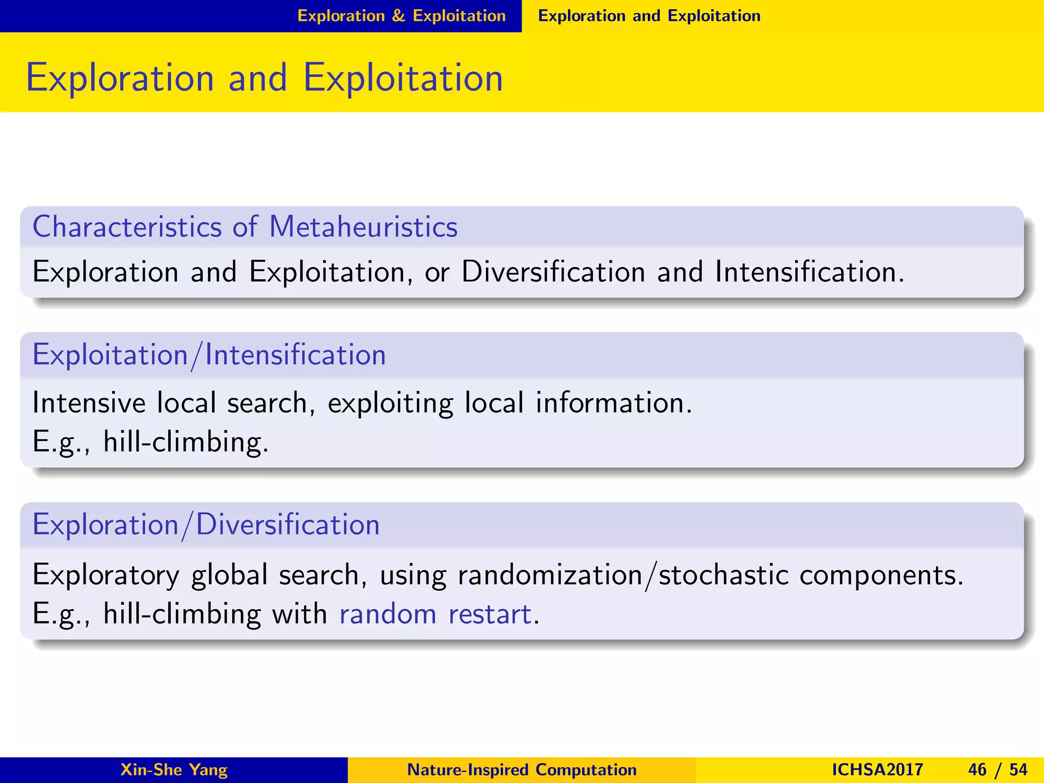 Exploration & Exploitation Exploration and Exploitation
Exploration and Exploitation
Characteristics of Metaheuristics
Exploration and Exploitation, or Diversiﬁcation and Intensiﬁcation.
Exploitation/Intensiﬁcation
Intensive local search, exploiting local information.
E.g., hill-climbing.
Exploration/Diversiﬁcation
Exploratory global search, using randomization/stochastic components.
E.g., hill-climbing with random restart.
Xin-She Yang Nature-Inspired Computation ICHSA2017 46 / 54
 