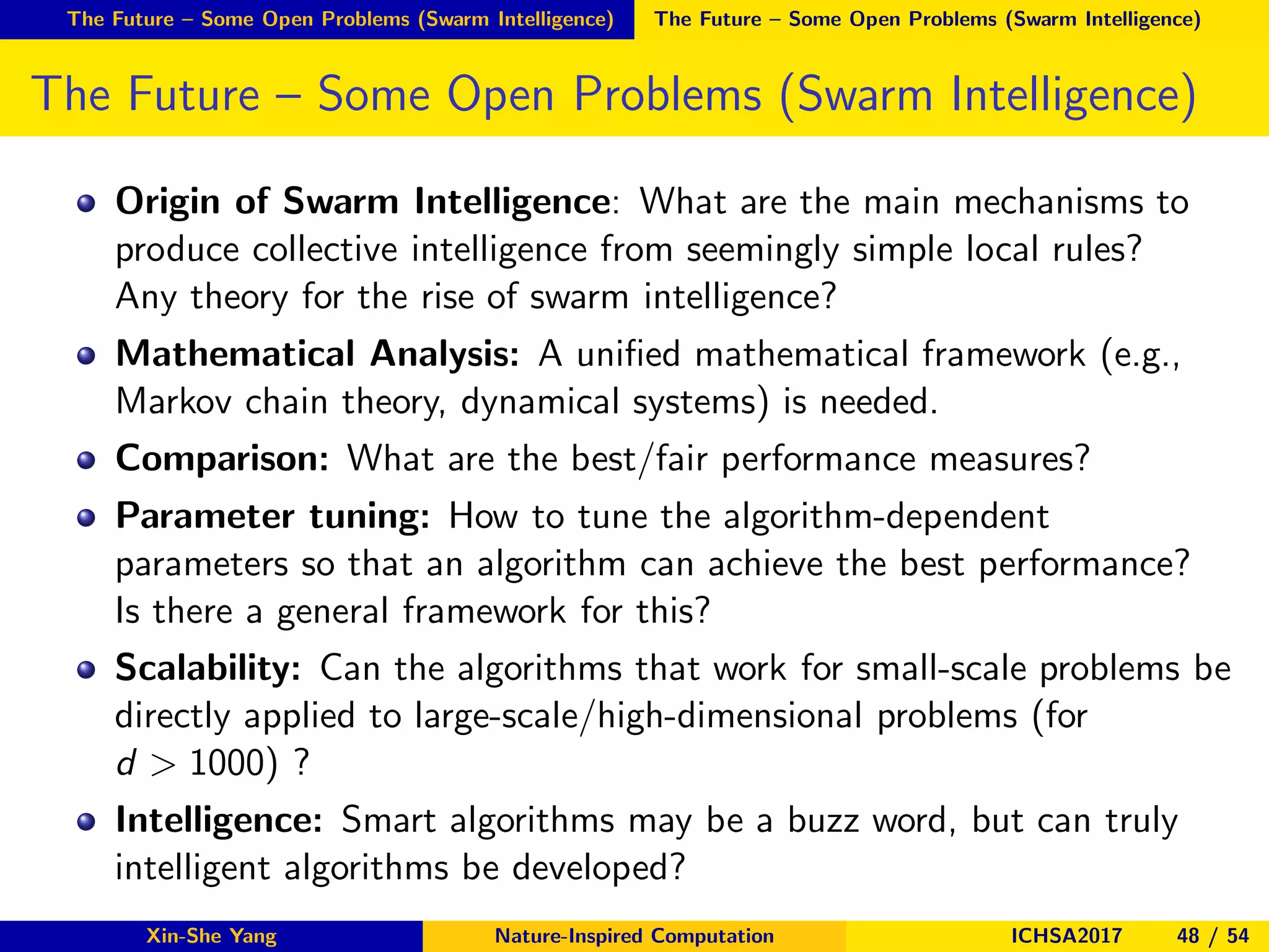 The Future – Some Open Problems (Swarm Intelligence) The Future – Some Open Problems (Swarm Intelligence)
The Future – Some Open Problems (Swarm Intelligence)
Origin of Swarm Intelligence: What are the main mechanisms to
produce collective intelligence from seemingly simple local rules?
Any theory for the rise of swarm intelligence?
Mathematical Analysis: A uniﬁed mathematical framework (e.g.,
Markov chain theory, dynamical systems) is needed.
Comparison: What are the best/fair performance measures?
Parameter tuning: How to tune the algorithm-dependent
parameters so that an algorithm can achieve the best performance?
Is there a general framework for this?
Scalability: Can the algorithms that work for small-scale problems be
directly applied to large-scale/high-dimensional problems (for
d > 1000) ?
Intelligence: Smart algorithms may be a buzz word, but can truly
intelligent algorithms be developed?
Xin-She Yang Nature-Inspired Computation ICHSA2017 48 / 54
 