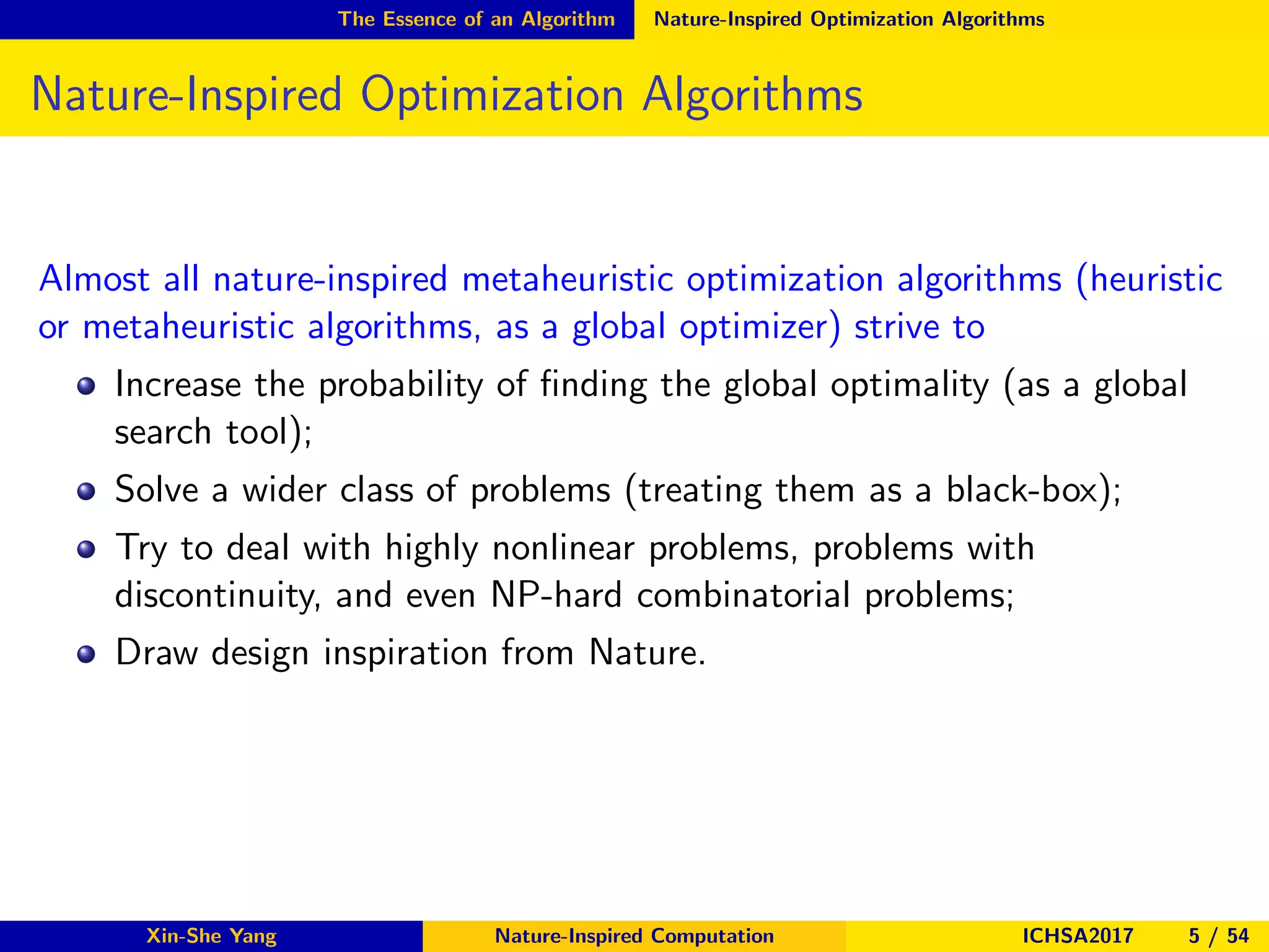 The Essence of an Algorithm Nature-Inspired Optimization Algorithms
Nature-Inspired Optimization Algorithms
Almost all nature-inspired metaheuristic optimization algorithms (heuristic
or metaheuristic algorithms, as a global optimizer) strive to
Increase the probability of ﬁnding the global optimality (as a global
search tool);
Solve a wider class of problems (treating them as a black-box);
Try to deal with highly nonlinear problems, problems with
discontinuity, and even NP-hard combinatorial problems;
Draw design inspiration from Nature.
Xin-She Yang Nature-Inspired Computation ICHSA2017 5 / 54
 