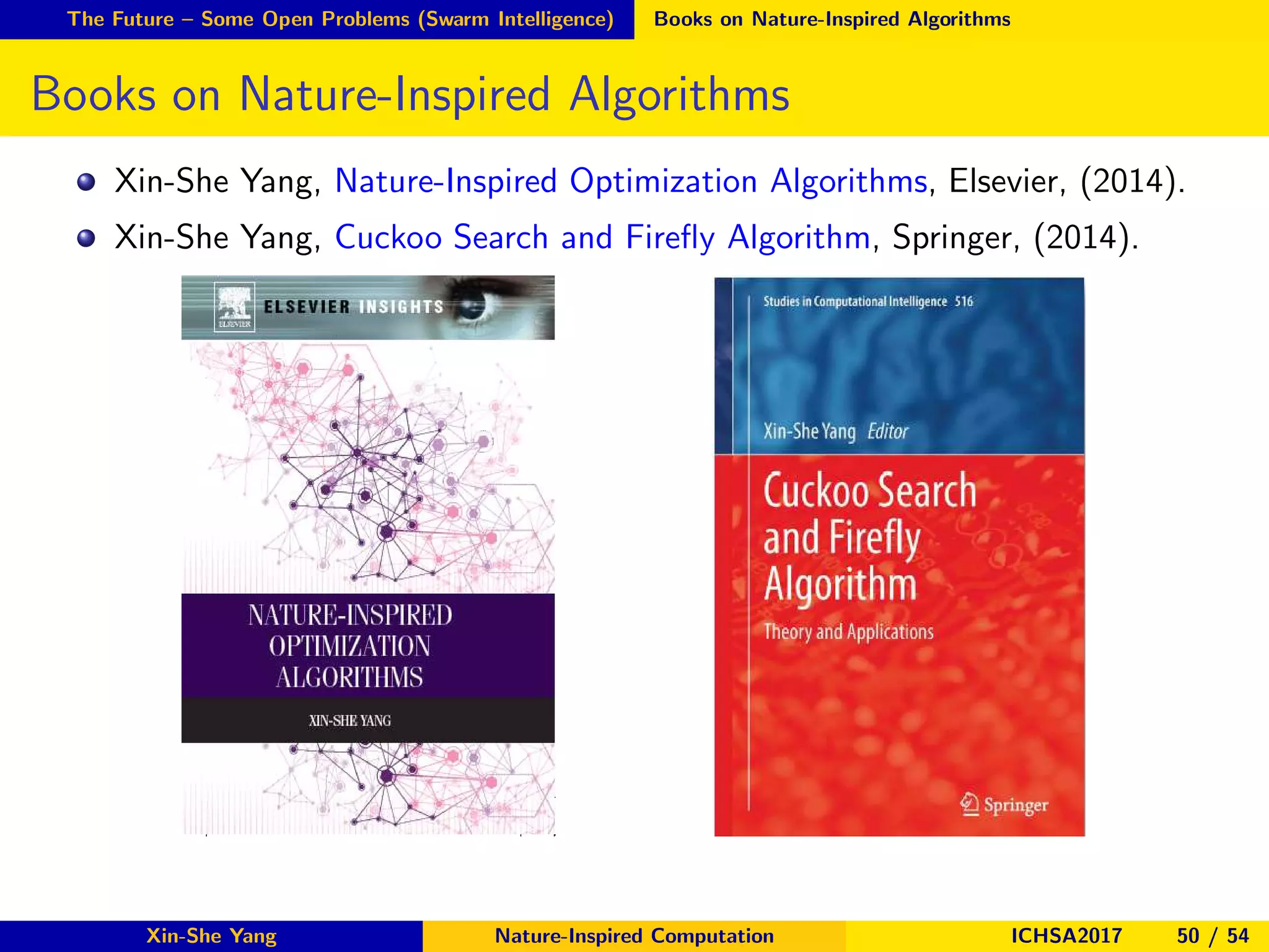 The Future – Some Open Problems (Swarm Intelligence) Books on Nature-Inspired Algorithms
Books on Nature-Inspired Algorithms
Xin-She Yang, Nature-Inspired Optimization Algorithms, Elsevier, (2014).
Xin-She Yang, Cuckoo Search and Fireﬂy Algorithm, Springer, (2014).
Xin-She Yang Nature-Inspired Computation ICHSA2017 50 / 54
 