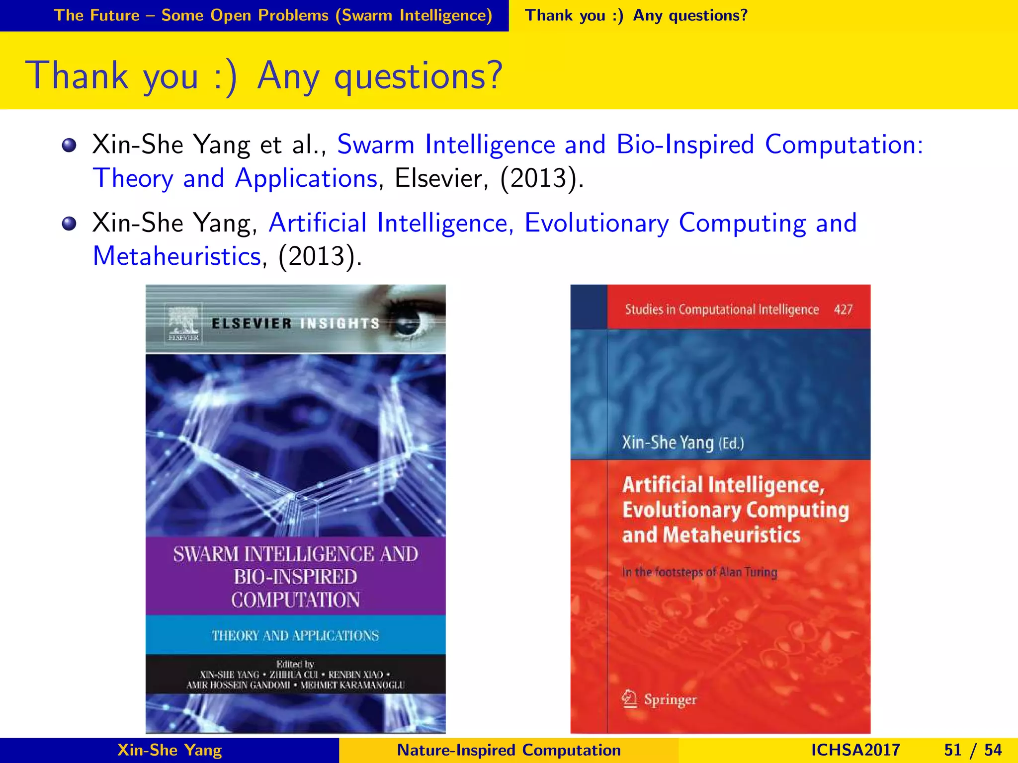 The Future – Some Open Problems (Swarm Intelligence) Thank you :) Any questions?
Thank you :) Any questions?
Xin-She Yang et al., Swarm Intelligence and Bio-Inspired Computation:
Theory and Applications, Elsevier, (2013).
Xin-She Yang, Artiﬁcial Intelligence, Evolutionary Computing and
Metaheuristics, (2013).
Xin-She Yang Nature-Inspired Computation ICHSA2017 51 / 54
 