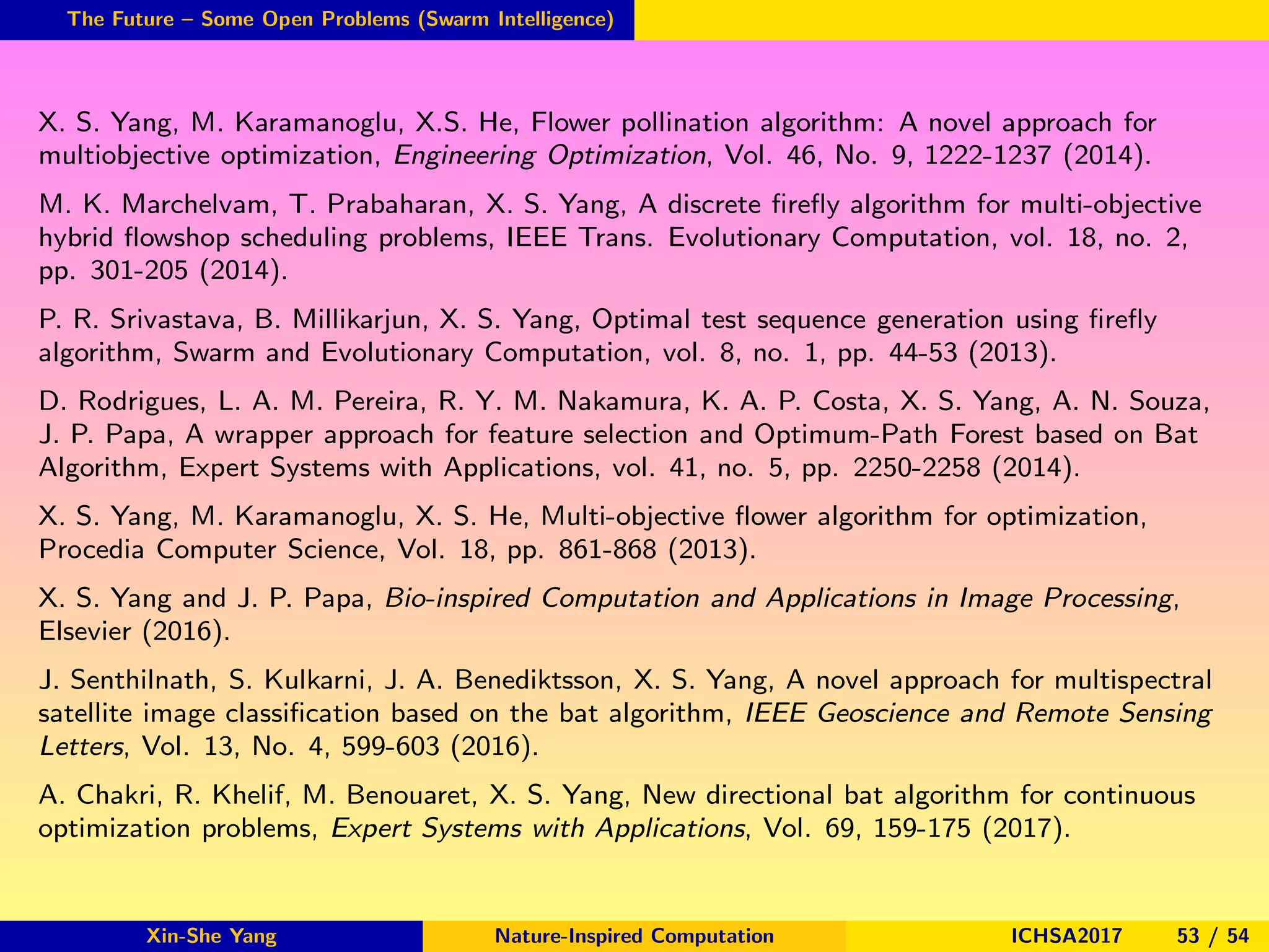 The Future – Some Open Problems (Swarm Intelligence)
X. S. Yang, M. Karamanoglu, X.S. He, Flower pollination algorithm: A novel approach for
multiobjective optimization, Engineering Optimization, Vol. 46, No. 9, 1222-1237 (2014).
M. K. Marchelvam, T. Prabaharan, X. S. Yang, A discrete ﬁreﬂy algorithm for multi-objective
hybrid ﬂowshop scheduling problems, IEEE Trans. Evolutionary Computation, vol. 18, no. 2,
pp. 301-205 (2014).
P. R. Srivastava, B. Millikarjun, X. S. Yang, Optimal test sequence generation using ﬁreﬂy
algorithm, Swarm and Evolutionary Computation, vol. 8, no. 1, pp. 44-53 (2013).
D. Rodrigues, L. A. M. Pereira, R. Y. M. Nakamura, K. A. P. Costa, X. S. Yang, A. N. Souza,
J. P. Papa, A wrapper approach for feature selection and Optimum-Path Forest based on Bat
Algorithm, Expert Systems with Applications, vol. 41, no. 5, pp. 2250-2258 (2014).
X. S. Yang, M. Karamanoglu, X. S. He, Multi-objective ﬂower algorithm for optimization,
Procedia Computer Science, Vol. 18, pp. 861-868 (2013).
X. S. Yang and J. P. Papa, Bio-inspired Computation and Applications in Image Processing,
Elsevier (2016).
J. Senthilnath, S. Kulkarni, J. A. Benediktsson, X. S. Yang, A novel approach for multispectral
satellite image classiﬁcation based on the bat algorithm, IEEE Geoscience and Remote Sensing
Letters, Vol. 13, No. 4, 599-603 (2016).
A. Chakri, R. Khelif, M. Benouaret, X. S. Yang, New directional bat algorithm for continuous
optimization problems, Expert Systems with Applications, Vol. 69, 159-175 (2017).
Xin-She Yang Nature-Inspired Computation ICHSA2017 53 / 54
 