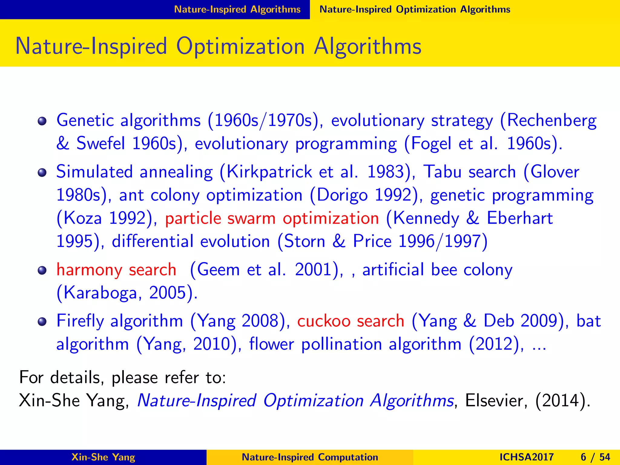 Nature-Inspired Algorithms Nature-Inspired Optimization Algorithms
Nature-Inspired Optimization Algorithms
Genetic algorithms (1960s/1970s), evolutionary strategy (Rechenberg
& Swefel 1960s), evolutionary programming (Fogel et al. 1960s).
Simulated annealing (Kirkpatrick et al. 1983), Tabu search (Glover
1980s), ant colony optimization (Dorigo 1992), genetic programming
(Koza 1992), particle swarm optimization (Kennedy & Eberhart
1995), diﬀerential evolution (Storn & Price 1996/1997)
harmony search (Geem et al. 2001), , artiﬁcial bee colony
(Karaboga, 2005).
Fireﬂy algorithm (Yang 2008), cuckoo search (Yang & Deb 2009), bat
algorithm (Yang, 2010), ﬂower pollination algorithm (2012), ...
For details, please refer to:
Xin-She Yang, Nature-Inspired Optimization Algorithms, Elsevier, (2014).
Xin-She Yang Nature-Inspired Computation ICHSA2017 6 / 54
 