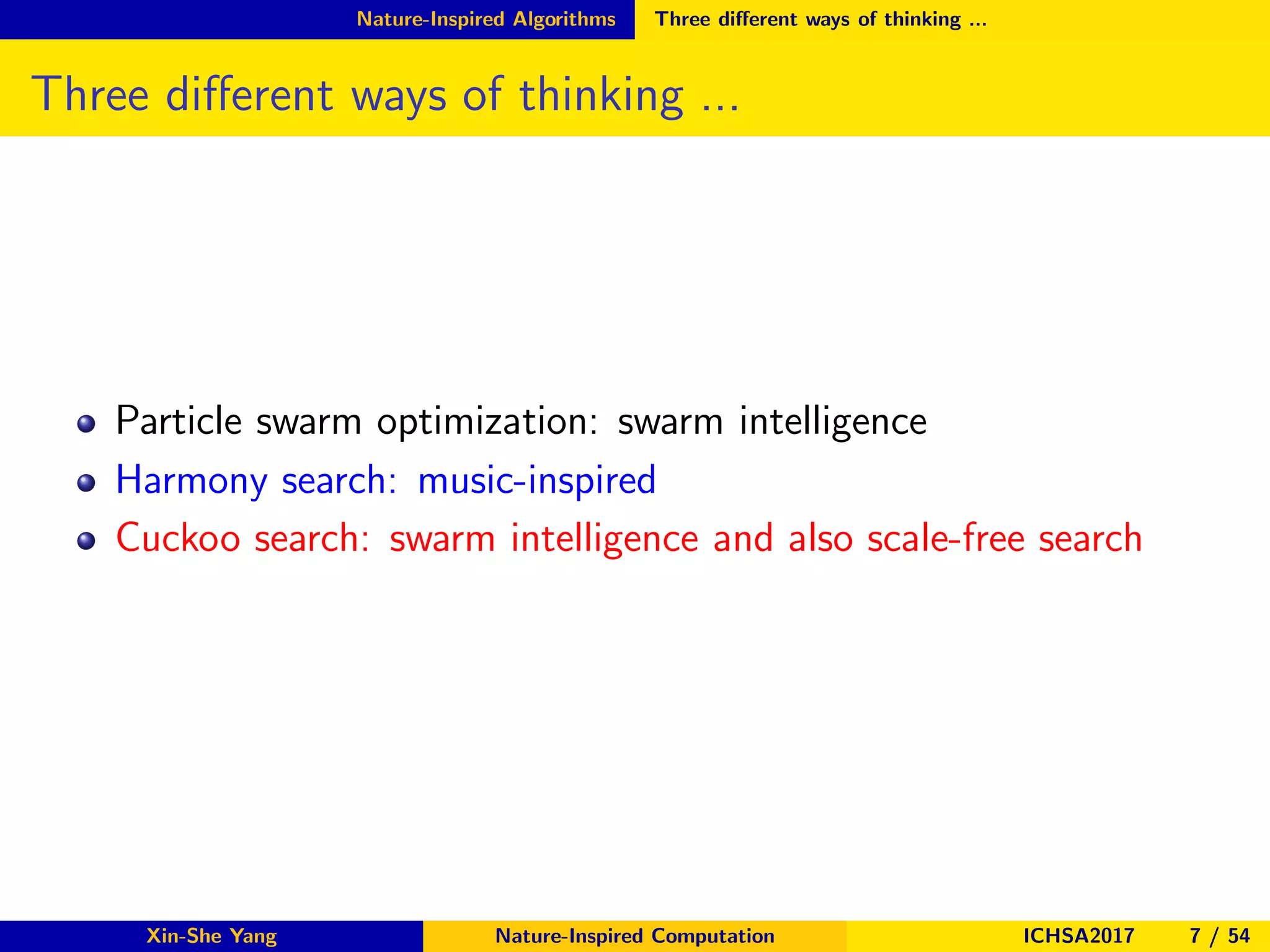 Nature-Inspired Algorithms Three diﬀerent ways of thinking ...
Three diﬀerent ways of thinking ...
Particle swarm optimization: swarm intelligence
Harmony search: music-inspired
Cuckoo search: swarm intelligence and also scale-free search
Xin-She Yang Nature-Inspired Computation ICHSA2017 7 / 54
 