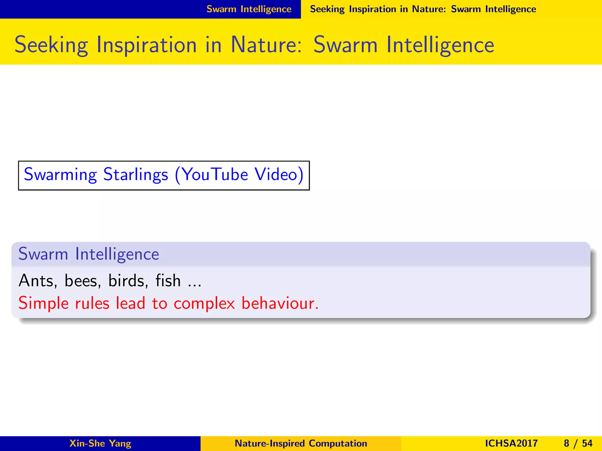Swarm Intelligence Seeking Inspiration in Nature: Swarm Intelligence
Seeking Inspiration in Nature: Swarm Intelligence
Swarm Intelligence
Ants, bees, birds, ﬁsh ...
Simple rules lead to complex behaviour.
Swarming Starlings (YouTube Video)
Xin-She Yang Nature-Inspired Computation ICHSA2017 8 / 54
 