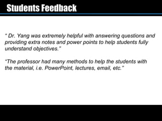 Students Feedback

“ Dr. Yang was extremely helpful with answering questions and
providing extra notes and power points to help students fully
understand objectives.”

“The professor had many methods to help the students with
the material, i.e. PowerPoint, lectures, email, etc.”
 