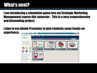 What‘s next?
I am introducing a simulation game into my Strategic Marketing
Management course this semester . This is a very comprehensive
and demanding project.

I plan to use Adobe Presenter to give students some hands-on
experience.
 