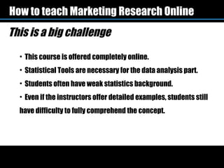 How to teach Marketing Research Online
This is a big challenge
  • This course is offered completely online.
  • Statistical Tools are necessary for the data analysis part.
  • Students often have weak statistics background.
  • Even if the instructors offer detailed examples, students still
  have difficulty to fully comprehend the concept.
 