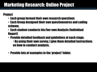 Marketing Research: Online Project
Project
   • Each group formed their own research questions
   • Each Group designed their own questionnaires and coding
   scheme.
   • Each student conducts his/her own Analysis (Individual
   Report)
   • Provide detailed feedback and guidelines at each stage.
        • By using their own survey, I give them detailed instructions
        on how to conduct analysis.

   • Provide lots of examples in the ‘project’ folder.
 