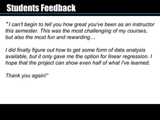 Students Feedback
“ I can't begin to tell you how great you've been as an instructor
this semester. This was the most challenging of my courses,
but also the most fun and rewarding…

I did finally figure out how to get some form of data analysis
available, but it only gave me the option for linear regression. I
hope that the project can show even half of what I've learned.

Thank you again!”
 
