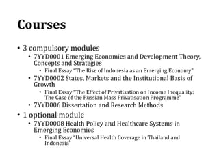 Courses
• 3 compulsory modules
• 7YYD0001 Emerging Economies and Development Theory,
Concepts and Strategies
• Final Essay “The Rise of Indonesia as an Emerging Economy”
• 7YYD0002 States, Markets and the Institutional Basis of
Growth
• Final Essay “The Effect of Privatisation on Income Inequality:
The Case of the Russian Mass Privatisation Programme”
• 7YYD006 Dissertation and Research Methods
• 1 optional module
• 7YYD0008 Health Policy and Healthcare Systems in
Emerging Economies
• Final Essay “Universal Health Coverage in Thailand and
Indonesia”
 