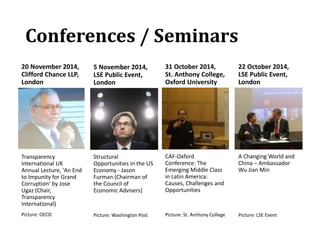 Conferences / Seminars
20 November 2014,
Clifford Chance LLP,
London
Transparency
International UK
Annual Lecture, 'An End
to Impunity for Grand
Corruption‘ by Jose
Ugaz (Chair,
Transparency
International)
Picture: OECD
5 November 2014,
LSE Public Event,
London
Structural
Opportunities in the US
Economy - Jason
Furman (Chairman of
the Council of
Economic Advisers)
Picture: Washington Post
31 October 2014,
St. Anthony College,
Oxford University
CAF-Oxford
Conference: The
Emerging Middle Class
in Latin America:
Causes, Challenges and
Opportunities
Picture: St. Anthony College
22 October 2014,
LSE Public Event,
London
A Changing World and
China – Ambassador
Wu Jian Min
Picture: LSE Event
 