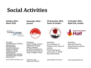 Social Activities
October 2014 –
March 2015
Co-chair,
Conference on Conflict,
Security and
Development.
A joint conference
between master
student at King’s
International
Development Institute
and King’s War Studies
Department
www.csd2015.wordpress.com
November 2014 –
present
President,
King’s College London
Indonesian Society
(King’s Indosoc).
An official Indonesian
Student Association at
King’s College London.
www.kclsu.org/
organisation/10367/
19 November 2014,
Tower of London
Volunteer,
De-Installation of
Poppies at the Tower of
London.
Remembering one
century the 1st World
War (1914-2014).
www.poppies.hrp.org.uk
12 October 2014,
Hyde Park, London
Volunteer,
WaterAid Team for
Royal Parks Foundation
Half Marathon.
www.royalparkshalf.com
 