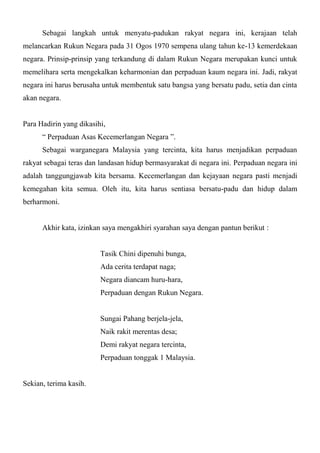 Sebagai langkah untuk menyatu-padukan rakyat negara ini, kerajaan telah
melancarkan Rukun Negara pada 31 Ogos 1970 sempena ulang tahun ke-13 kemerdekaan
negara. Prinsip-prinsip yang terkandung di dalam Rukun Negara merupakan kunci untuk
memelihara serta mengekalkan keharmonian dan perpaduan kaum negara ini. Jadi, rakyat
negara ini harus berusaha untuk membentuk satu bangsa yang bersatu padu, setia dan cinta
akan negara.


Para Hadirin yang dikasihi,
      “ Perpaduan Asas Kecemerlangan Negara ”.
      Sebagai warganegara Malaysia yang tercinta, kita harus menjadikan perpaduan
rakyat sebagai teras dan landasan hidup bermasyarakat di negara ini. Perpaduan negara ini
adalah tanggungjawab kita bersama. Kecemerlangan dan kejayaan negara pasti menjadi
kemegahan kita semua. Oleh itu, kita harus sentiasa bersatu-padu dan hidup dalam
berharmoni.


      Akhir kata, izinkan saya mengakhiri syarahan saya dengan pantun berikut :


                         Tasik Chini dipenuhi bunga,
                         Ada cerita terdapat naga;
                         Negara diancam huru-hara,
                         Perpaduan dengan Rukun Negara.


                         Sungai Pahang berjela-jela,
                         Naik rakit merentas desa;
                         Demi rakyat negara tercinta,
                         Perpaduan tonggak 1 Malaysia.


Sekian, terima kasih.
 