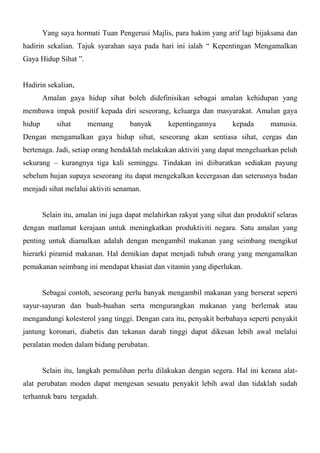 Yang saya hormati Tuan Pengerusi Majlis, para hakim yang arif lagi bijaksana dan
hadirin sekalian. Tajuk syarahan saya pada hari ini ialah “ Kepentingan Mengamalkan
Gaya Hidup Sihat ”.


Hadirin sekalian,
        Amalan gaya hidup sihat boleh didefinisikan sebagai amalan kehidupan yang
membawa impak positif kepada diri seseorang, keluarga dan masyarakat. Amalan gaya
hidup       sihat     memang        banyak       kepentingannya       kepada       manusia.
Dengan mengamalkan gaya hidup sihat, seseorang akan sentiasa sihat, cergas dan
bertenaga. Jadi, setiap orang hendaklah melakukan aktiviti yang dapat mengeluarkan peluh
sekurang – kurangnya tiga kali seminggu. Tindakan ini diibaratkan sediakan payung
sebelum hujan supaya seseorang itu dapat mengekalkan kecergasan dan seterusnya badan
menjadi sihat melalui aktiviti senaman.


        Selain itu, amalan ini juga dapat melahirkan rakyat yang sihat dan produktif selaras
dengan matlamat kerajaan untuk meningkatkan produktiviti negara. Satu amalan yang
penting untuk diamalkan adalah dengan mengambil makanan yang seimbang mengikut
hierarki piramid makanan. Hal demikian dapat menjadi tubuh orang yang mengamalkan
pemakanan seimbang ini mendapat khasiat dan vitamin yang diperlukan.


        Sebagai contoh, seseorang perlu banyak mengambil makanan yang berserat seperti
sayur-sayuran dan buah-buahan serta mengurangkan makanan yang berlemak atau
mengandungi kolesterol yang tinggi. Dengan cara itu, penyakit berbahaya seperti penyakit
jantung koronari, diabetis dan tekanan darah tinggi dapat dikesan lebih awal melalui
peralatan moden dalam bidang perubatan.


        Selain itu, langkah pemulihan perlu dilakukan dengan segera. Hal ini kerana alat-
alat perubatan moden dapat mengesan sesuatu penyakit lebih awal dan tidaklah sudah
terhantuk baru tergadah.
 