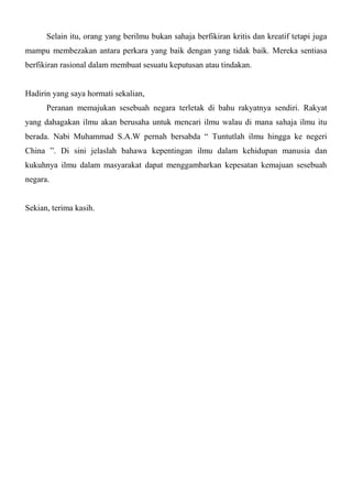 Selain itu, orang yang berilmu bukan sahaja berfikiran kritis dan kreatif tetapi juga
mampu membezakan antara perkara yang baik dengan yang tidak baik. Mereka sentiasa
berfikiran rasional dalam membuat sesuatu keputusan atau tindakan.


Hadirin yang saya hormati sekalian,
      Peranan memajukan sesebuah negara terletak di bahu rakyatnya sendiri. Rakyat
yang dahagakan ilmu akan berusaha untuk mencari ilmu walau di mana sahaja ilmu itu
berada. Nabi Muhammad S.A.W pernah bersabda “ Tuntutlah ilmu hingga ke negeri
China ”. Di sini jelaslah bahawa kepentingan ilmu dalam kehidupan manusia dan
kukuhnya ilmu dalam masyarakat dapat menggambarkan kepesatan kemajuan sesebuah
negara.


Sekian, terima kasih.
 
