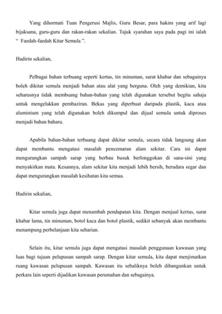 Yang dihormati Tuan Pengerusi Majlis, Guru Besar, para hakim yang arif lagi
bijaksana, guru-guru dan rakan-rakan sekalian. Tajuk syarahan saya pada pagi ini ialah
“ Faedah-faedah Kitar Semula ”.


Hadirin sekalian,


      Pelbagai bahan terbuang seperti kertas, tin minuman, surat khabar dan sebagainya
boleh dikitar semula menjadi bahan atau alat yang berguna. Oleh yang demikian, kita
seharusnya tidak membuang bahan-bahan yang telah digunakan tersebut begitu sahaja
untuk mengelakkan pembaziran. Bekas yang diperbuat daripada plastik, kaca atau
aluminium yang telah digunakan boleh dikumpul dan dijual semula untuk diproses
menjadi bahan baharu.


      Apabila bahan-bahan terbuang dapat dikitar semula, secara tidak langsung akan
dapat membantu mengatasi masalah pencemaran alam sekitar. Cara ini dapat
mengurangkan sampah sarap yang berbau busuk berlonggokan di sana-sini yang
menyakitkan mata. Kesannya, alam sekitar kita menjadi lebih bersih, berudara segar dan
dapat mengurangkan masalah kesihatan kita semua.


Hadirin sekalian,


      Kitar semula juga dapat menambah pendapatan kita. Dengan menjual kertas, surat
khabar lama, tin minuman, botol kaca dan botol plastik, sedikit sebanyak akan membantu
menampung perbelanjaan kita seharian.


      Selain itu, kitar semula juga dapat mengatasi masalah penggunaan kawasan yang
luas bagi tujuan pelupusan sampah sarap. Dengan kitar semula, kita dapat menjimatkan
ruang kawasan pelupusan sampah. Kawasan itu sebaliknya boleh dibangunkan untuk
perkara lain seperti dijadikan kawasan perumahan dan sebagainya.
 