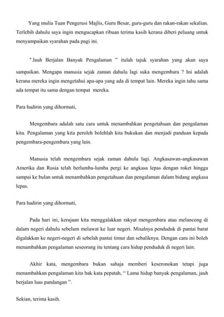Yang mulia Tuan Pengerusi Majlis, Guru Besar, guru-guru dan rakan-rakan sekalian.
Terlebih dahulu saya ingin mengucapkan ribuan terima kasih kerana diberi peluang untuk
menyampaikan syarahan pada pagi ini.


         “ Jauh Berjalan Banyak Pengalaman ” itulah tajuk syarahan yang akan saya

sampaikan. Mengapa manusia sejak zaman dahulu lagi suka mengembara ? Ini adalah
kerana mereka ingin mengetahui apa-apa yang ada di tempat lain. Mereka ingin tahu sama
ada tempat itu sama dengan tempat mereka.


Para hadirin yang dihormati,


         Mengembara adalah satu cara untuk menambahkan pengetahuan dan pengalaman
kita. Pengalaman yang kita peroleh bolehlah kita bukukan dan menjadi panduan kepada
pengembara-pengembara yang lain.


         Manusia telah mengembara sejak zaman dahulu lagi. Angkasawan-angkasawan
Amerika dan Rusia telah berlumba-lumba pergi ke angkasa lepas dengan roket hingga
sampai ke bulan untuk menambahkan pengetahuan dan pengalaman dalam bidang angkasa
lepas.


Para hadirin yang dihormati,


         Pada hari ini, kerajaan kita menggalakkan rakyat mengembara atau melancong di
dalam negeri dahulu sebelum melawat ke luar negeri. Misalnya penduduk di pantai barat
digalakkan ke negeri-negeri di sebelah pantai timur dan sebaliknya. Dengan cara ini boleh
menambahkan pengalaman seseorang itu tentang cara hidup penduduk di negeri lain.


         Akhir kata, mengembara bukan sahaja memberi keseronokan tetapi juga
menambahkan pengalaman kita bak kata pepatah, “ Lama hidup banyak pengalaman, jauh
berjalan luas pandangan ”.


Sekian, terima kasih.
 