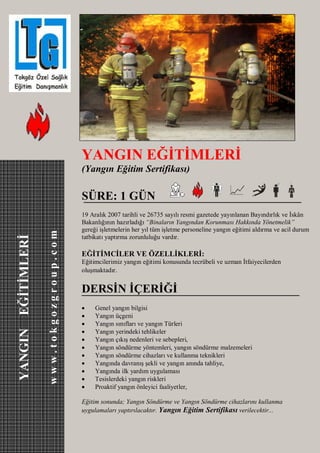 YANGIN EĞİTİMLERİ
                                          (Yangın Eğitim Sertifikası)

                                          SÜRE: 1 GÜN
                                          19 Aralık 2007 tarihli ve 26735 sayılı resmi gazetede yayınlanan Bayındırlık ve İskân
                                          Bakanlığının hazırladığı “Binaların Yangından Korunması Hakkında Yönetmelik”
                                          gereği işletmelerin her yıl tüm işletme personeline yangın eğitimi aldırma ve acil durum
                    www.tokgozgroup.com
YANGIN EĞİTİMLERİ




                                          tatbikatı yaptırma zorunluluğu vardır.

                                          EĞİTİMCİLER VE ÖZELLİKLERİ:
                                          Eğitimcilerimiz yangın eğitimi konusunda tecrübeli ve uzman İtfaiyecilerden
                                          oluşmaktadır.


                                          DERSİN İÇERİĞİ
                                              Genel yangın bilgisi
                                              Yangın üçgeni
                                              Yangın sınıfları ve yangın Türleri
                                              Yangın yerindeki tehlikeler
                                              Yangın çıkış nedenleri ve sebepleri,
                                              Yangın söndürme yöntemleri, yangın söndürme malzemeleri
                                              Yangın söndürme cihazları ve kullanma teknikleri
                                              Yangında davranış şekli ve yangın anında tahliye,
                                              Yangında ilk yardım uygulaması
                                              Tesislerdeki yangın riskleri
                                              Proaktif yangın önleyici faaliyetler,

                                          Eğitim sonunda; Yangın Söndürme ve Yangın Söndürme cihazlarını kullanma
                                          uygulamaları yaptırılacaktır. Yangın Eğitim Sertifikası verilecektir...
 