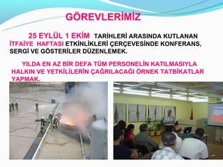 Ö鷡ճİİ
     25 EYLÜL 1 EKİM TARİHLERİ ARASINDA KUTLANAN
İTFAİYE HAFTASI ETKİNLİKLERİ ÇERÇEVESİNDE KONFERANS,
SERGİ VE GÖSTERİLER DÜZENLEMEK.

  YILDA EN AZ BİR DEFA TÜM PERSONELİN KATILMASIYLA
HALKIN VE YETKİLİLERİN ÇAĞRILACAĞI ÖRNEK TATBİKATLAR
YAPMAK.
 
