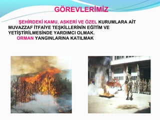 Ö鷡ճİİ
    ŞEHİRDEKİ KAMU, ASKERİ VE ÖZEL KURUMLARA AİT
MUVAZZAF İTFAİYE TEŞKİLLERİNİN EĞİTİM VE
YETİŞTİRİLMESİNDE YARDIMCI OLMAK.
   ORMAN YANGINLARINA KATILMAK
 