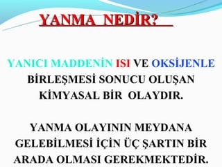 YANMA NEDİR?

YANICI MADDENİN ISI VE OKSİJENLE
   BİRLEŞMESİ SONUCU OLUŞAN
     KİMYASAL BİR OLAYDIR.

  YANMA OLAYININ MEYDANA
GELEBİLMESİ İÇİN ÜÇ ŞARTIN BİR
ARADA OLMASI GEREKMEKTEDİR.
 