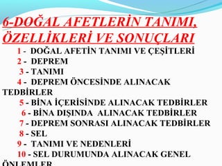 6-DOĞAL AFETLERİN TANIMI,
ÖZELLİKLERİ VE SONUÇLARI
   1 - DOĞAL AFETİN TANIMI VE ÇEŞİTLERİ
   2 - DEPREM
    3 - TANIMI
   4 - DEPREM ÖNCESİNDE ALINACAK
TEDBİRLER
    5 - BİNA İÇERİSİNDE ALINACAK TEDBİRLER
    6 - BİNA DIŞINDA ALINACAK TEDBİRLER
    7 - DEPREM SONRASI ALINACAK TEDBİRLER
    8 - SEL
   9 - TANIMI VE NEDENLERİ
   10 - SEL DURUMUNDA ALINACAK GENEL
 