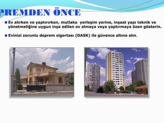 PREMDEN ÖNCE
 Ev alırken ve yaptırırken, mutlaka yerleşim yerine, inşaat yapı teknik ve
 yönetmeliğine uygun inşa edilen ev almaya veya yaptırmaya özen gösterin.

 Evinizi zorunlu deprem sigortası (DASK) ile güvence altına alın.
 