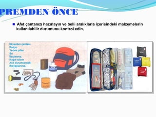PREMDEN ÖNCE
      Afet çantanızı hazırlayın ve belli aralıklarla içerisindeki malzemelerin
      kullanılabilir durumunu kontrol edin.


 İlkyardım çantası
 Radyo
 Yedek piller
 Su
 İlaçlarınız.
 Kağıt kalem
 Acil durumlardaki
 ihtiyaçlarınız.
 