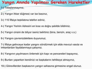 Yangın Anında Yapılması Gereken Hareketler
1-) Telaşlanmayınız,

2-) Yangın ihbar düğmesi var ise basınız,

3-) 110 İtfaiye teşkilatına telefon ediniz,

4-) Yangın Yerinin Adresini en kısa ve doğru şekilde bildiriniz.

5-) Yangın cinsini de biliyor iseniz belirtiniz (bina, benzin, araç v.s.)

6-) Yangını çevrenizdekilere duyurunuz,

7-) İtfaiye gelinceye kadar yangını söndürmek için elde mevcut vasıta ve
imkanlardan faydalanmaya çalışınız.

8-) Yangının yayılmasını önlemek için kapı ve pencereleri kapayınız,

9-) Bunları yaparken kendinizi ve başkalarını tehlikeye atmayınız,

10-) Görevlilerden başkasının yangın sahasına girmesine engel olunuz.
 
